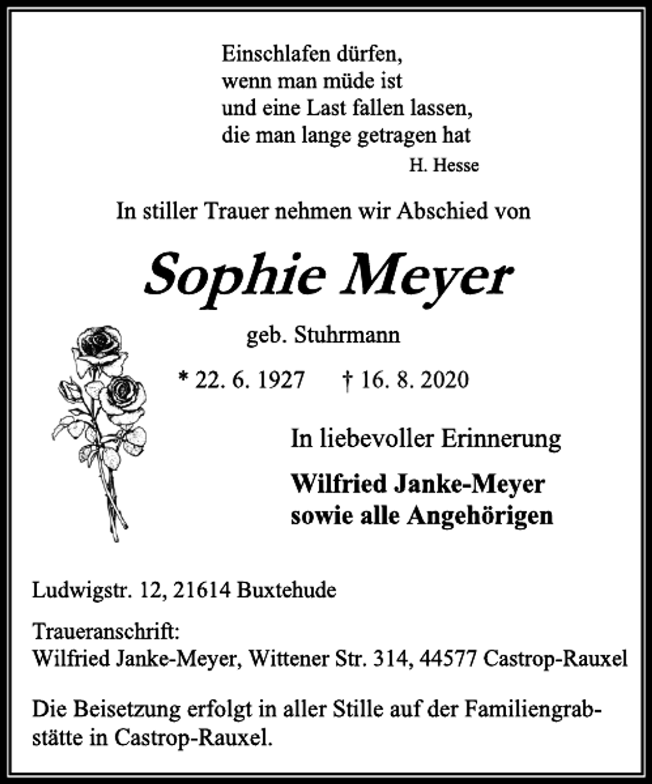 <p>Einschlafen dürfen, wenn man müde ist und eine Last fallen lassen, die man lange getragen hat<br />H. Hesse<br />In stiller Trauer nehmen wir Abschied von<br />Sophie Meyer<br />geb. Stuhrmann<br />* 22. 6. 1927 † 16. 8. 2020<br />In liebevoller Erinnerung<br />Wilfried Janke-Meyer<br />sowie alle Angehörigen<br />Ludwigstr. 12, 21614 Buxtehude<br />Traueranschrift: Wilfried Janke-Meyer, Wittener Str. 314, 44577 Castrop-Rauxel<br />Die Beisetzung erfolgt in aller Stille auf der Familiengrabstätte in Castrop-Rauxel.</p>