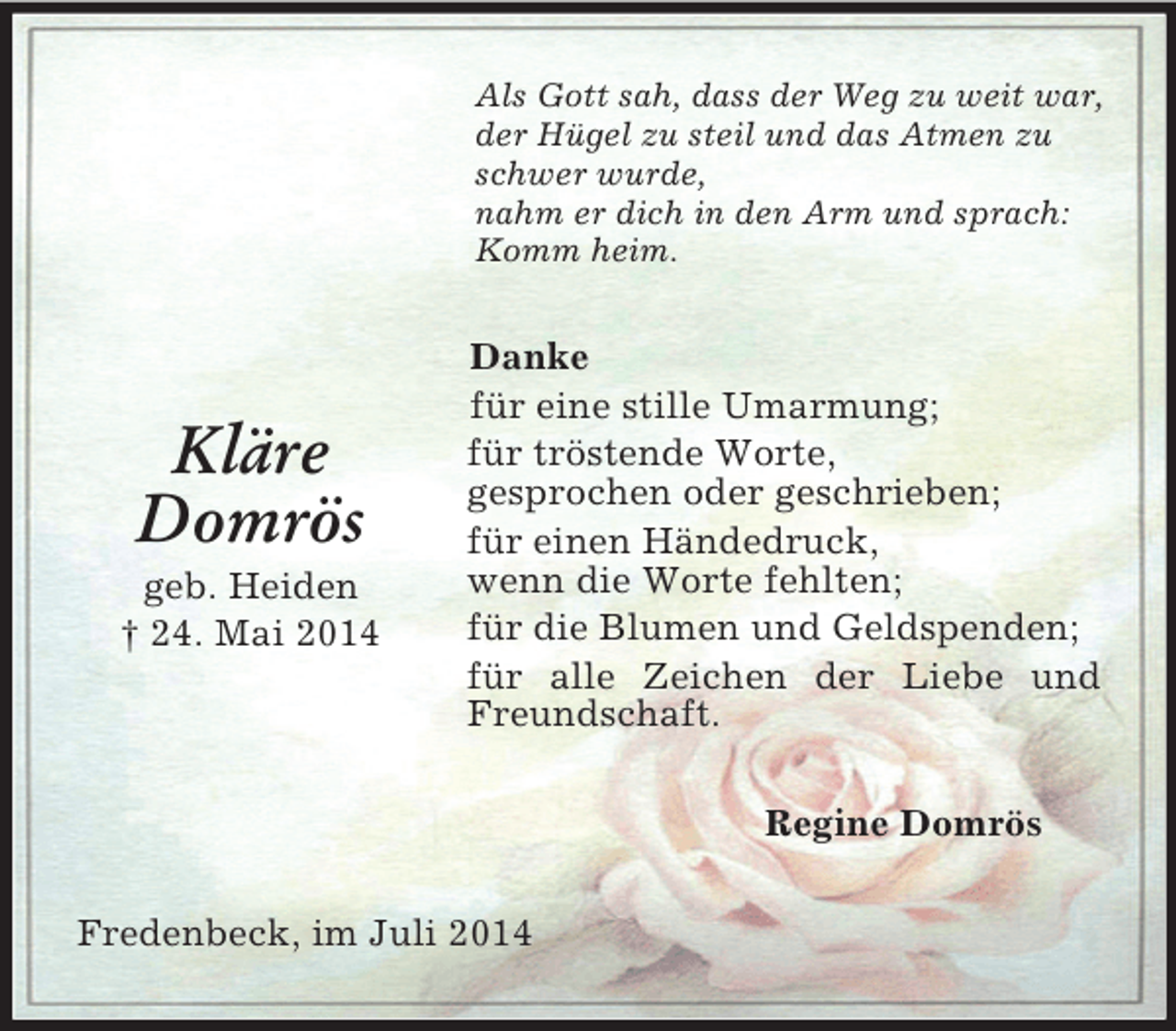 <p>Kläre<br />Domrös<br />geb. Heiden<br />† 24. Mai 2014<br />Als Gott sah, dass der Weg zu weit war,<br />der Hügel zu steil und das Atmen zu schwer wurde,<br />nahm er dich in den Arm und sprach: Komm heim.<br />Danke<br />für eine stille Umarmung;<br />für tröstende Worte,<br />gesprochen oder geschrieben;<br />für einen Händedruck,<br />wenn die Worte fehlten;<br />für die Blumen und Geldspenden;<br />für alle Zeichen der Liebe und Freundschaft.<br />Regine Domrös<br />Fredenbeck, im Juli 2014</p>