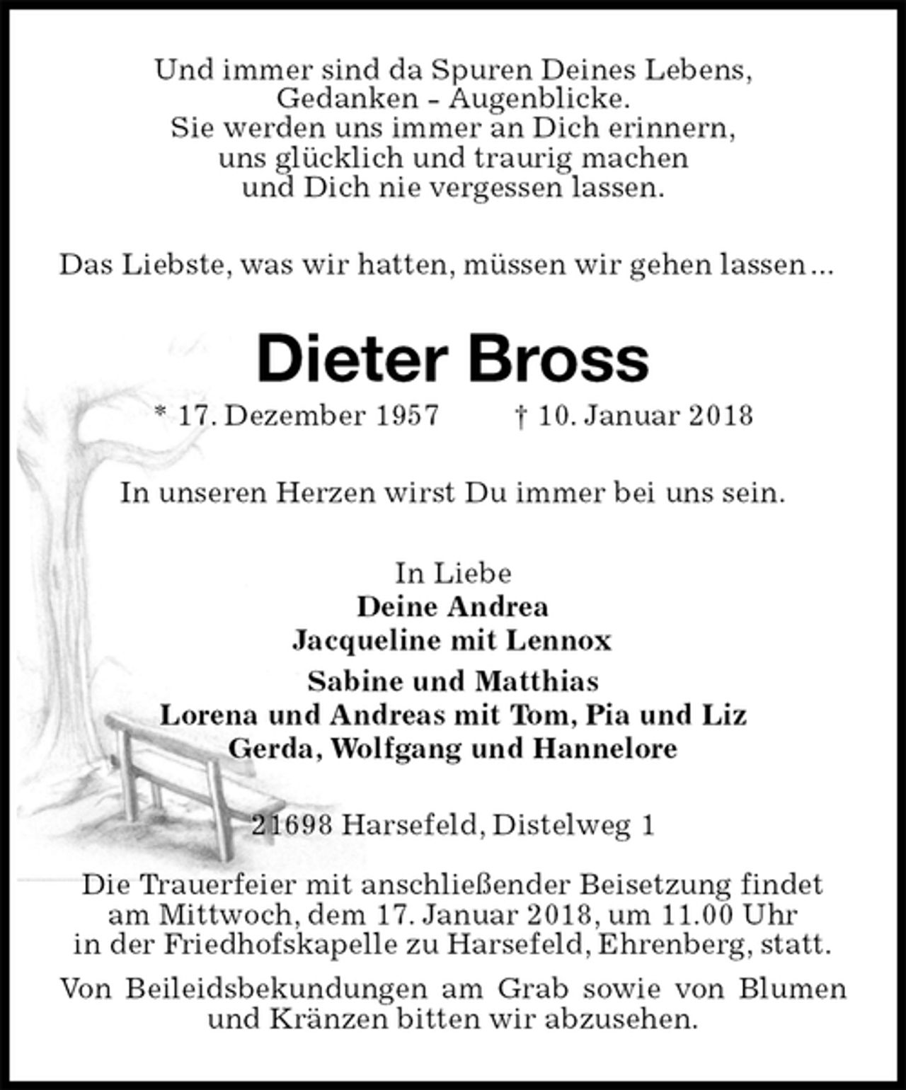 <p>Und immer sind da Spuren Deines Lebens,<br />Gedanken - Augenblicke.<br />Sie werden uns immer an Dich erinnern,<br />uns glücklich und traurig machen<br />und Dich nie vergessen lassen.<br />Das Liebste, was wir hatten, müssen wir gehen lassen ...<br />Dieter Bross<br />* 17. Dezember 1957 † 10. Januar 2018<br />In unseren Herzen wirst Du immer bei uns sein.<br />In Liebe<br />Deine Andrea<br />Jacqueline mit Lennox<br />Sabine und Matthias<br />Lorena und Andreas mit Tom, Pia und Liz<br />Gerda, Wolfgang und Hannelore<br />21698 Harsefeld, Distelweg 1</p><p>Die Trauerfeier mit anschließender Beisetzung findet<br />am Mittwoch, dem 17. Januar 2018, um 11.00 Uhr<br />in der Friedhofskapelle zu Harsefeld, Ehrenberg, statt.<br />Von Beileidsbekundungen am Grab sowie von Blumen und Kränzen bitten wir abzusehen.</p>