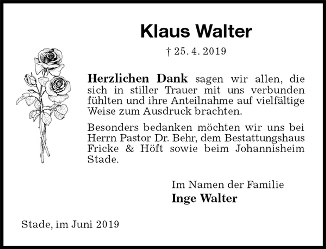 <p>Klaus Walter<br />† 25. 4. 2019<br />Herzlichen Dank sagen wir allen, die sich in stiller Trauer mit uns verbunden fühlten und ihre Anteilnahme auf vielfältige<br />Weise zum Ausdruck brachten.<br />Besonders bedanken möchten wir uns bei Herrn Pastor Dr. Behr, dem Bestattungshaus<br />Fricke &amp; Höft sowie beim Johannisheim Stade.<br />Im Namen der Familie<br />Inge Walter<br />Stade, im Juni 2019</p>