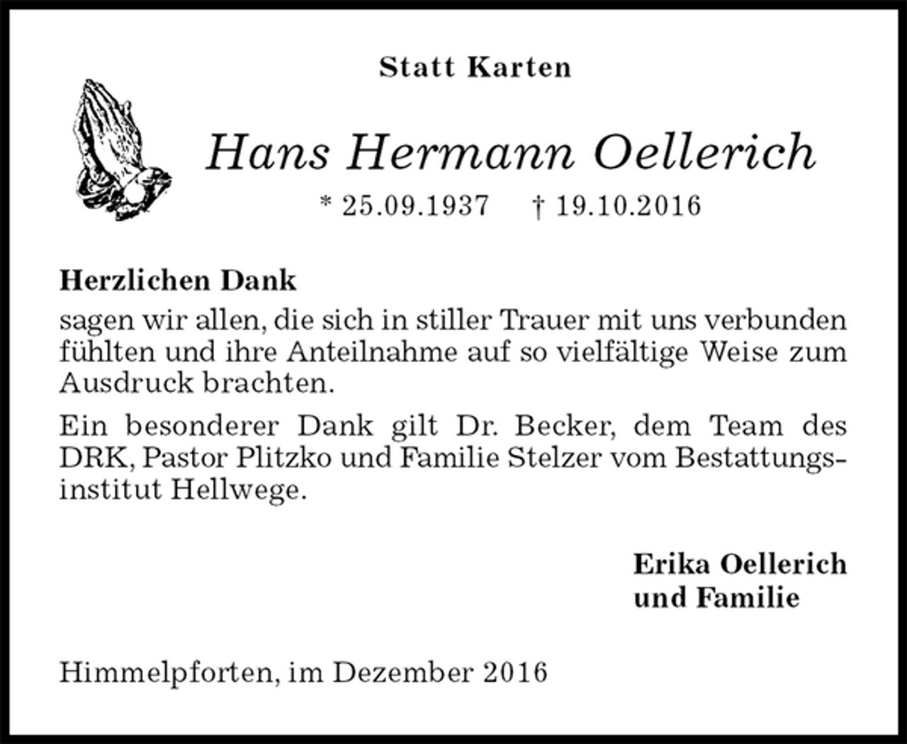 <p>Statt Karten<br />Hans Hermann Oellerich<br />* 25.09.1937 † 19.10.2016<br />Herzlichen Dank<br />sagen wir allen, die sich in stiller Trauer mit uns verbunden<br />fühlten und ihre Anteilnahme auf so vielfältige Weise zum Ausdruck brachten.<br />Ein besonderer Dank gilt Dr. Becker, dem Team des DRK, Pastor Plitzko und Familie Stelzer vom Bestattungsinstitut Hellwege.<br />Erika Oellerich<br />und Familie<br />Himmelpforten, im Dezember 2016</p>