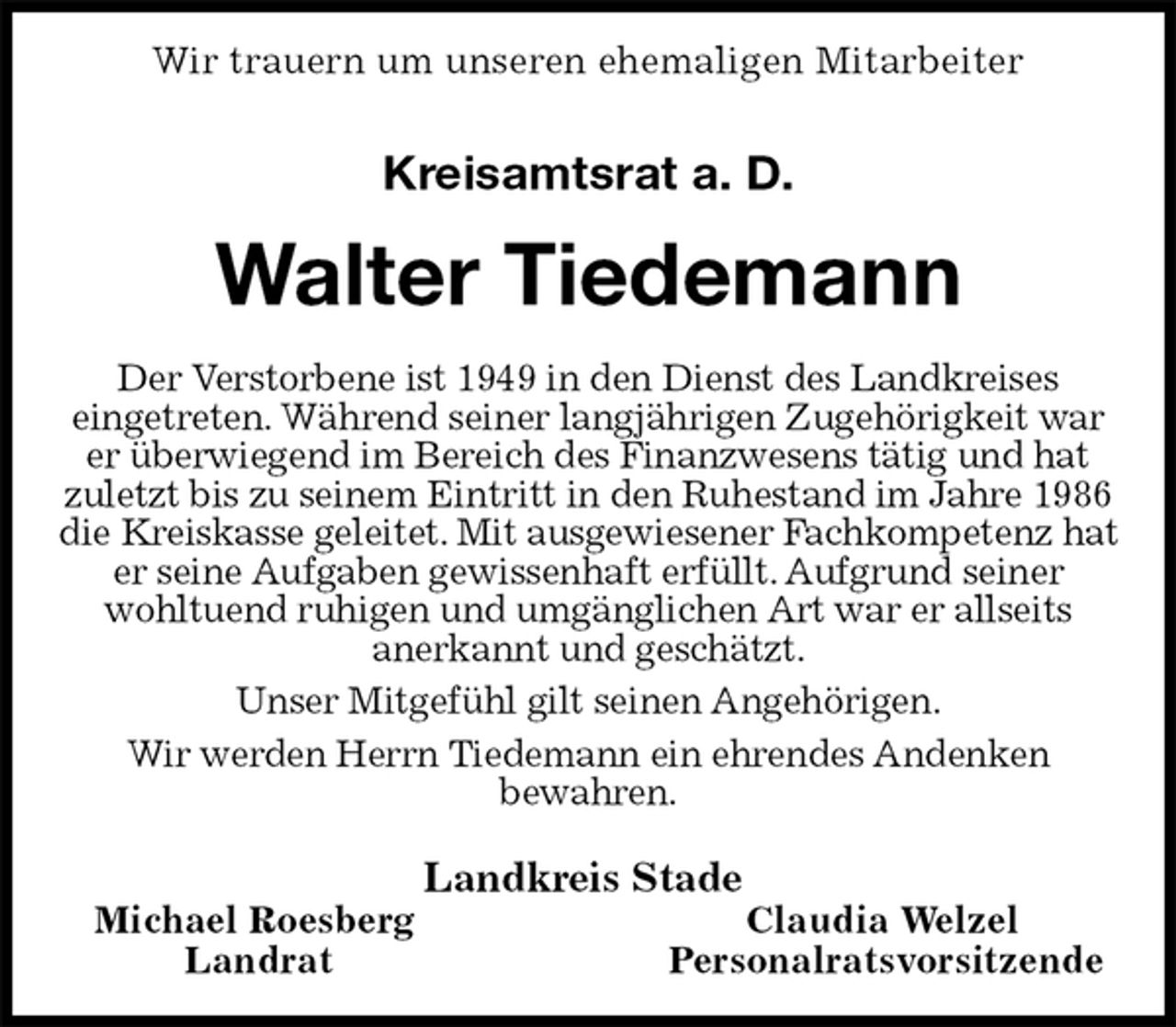 <p>Wir trauern um unseren ehemaligen Mitarbeiter<br />Kreisamtsrat a. D.<br />Walter Tiedemann<br />Der Verstorbene ist 1949 in den Dienst des Landkreises<br />eingetreten. Während seiner langjährigen Zugehörigkeit war er überwiegend im Bereich des Finanzwesens tätig und hat<br />zuletzt bis zu seinem Eintritt in den Ruhestand im Jahre 1986 die Kreiskasse geleitet. Mit ausgewiesener Fachkompetenz hat er seine Aufgaben gewissenhaft erfüllt. Aufgrund seiner<br />wohltuend ruhigen und umgänglichen Art war er allseits<br />anerkannt und geschätzt.<br />Unser Mitgefühl gilt seinen Angehörigen.<br />Wir werden Herrn Tiedemann ein ehrendes Andenken<br />bewahren.<br />Landkreis Stade<br />Michael Roesberg Claudia Welzel<br />Landrat Personalratsvorsitzende</p>