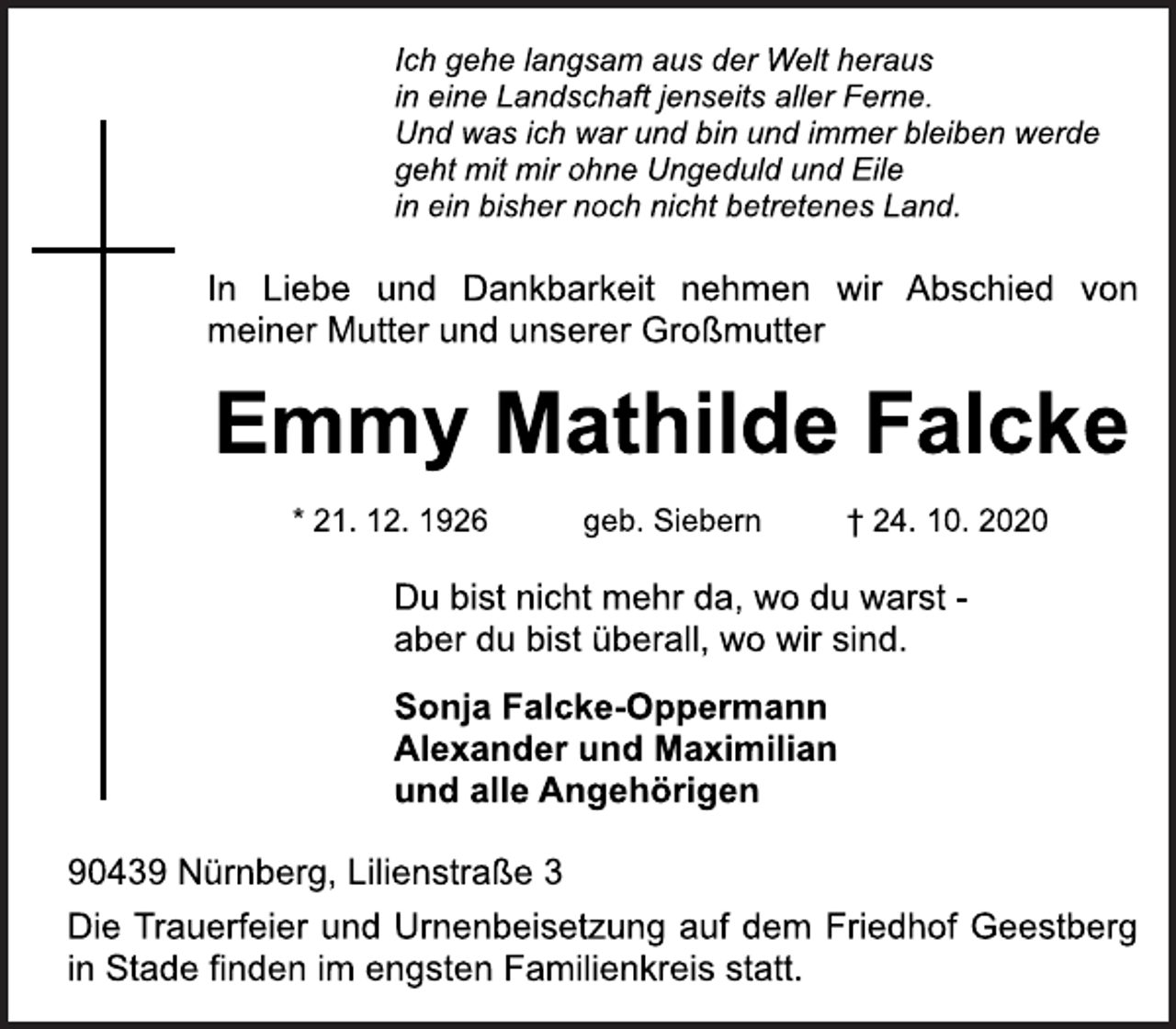 <p>Ich gehe langsam aus der Welt heraus<br />in eine Landschaft jenseits aller Ferne.<br />Und was ich war und bin und immer bleiben werde<br />geht mit mir ohne Ungeduld und Eile<br />in ein bisher noch nicht betretenes Land.<br />In Liebe und Dankbarkeit nehmen wir Abschied von<br />meiner Mutter und unserer Großmutter<br />Emmy Mathilde Falcke<br />* 21. 12. 1926 g e b . S i e b e r n † 24. 10. 2020<br />Du bist nicht mehr da, wo du warst -<br />aber du bist überall, wo wir sind.<br />Sonja Falcke-Oppermann<br />Alexander und Maximilian<br />und alle Angehörigen<br />90439 Nürnberg, Lilienstraße 3<br />Die Trauerfeier und Urnenbeisetzung auf dem Friedhof Geestberg<br />in Stade finden im engsten Familienkreis statt.</p>