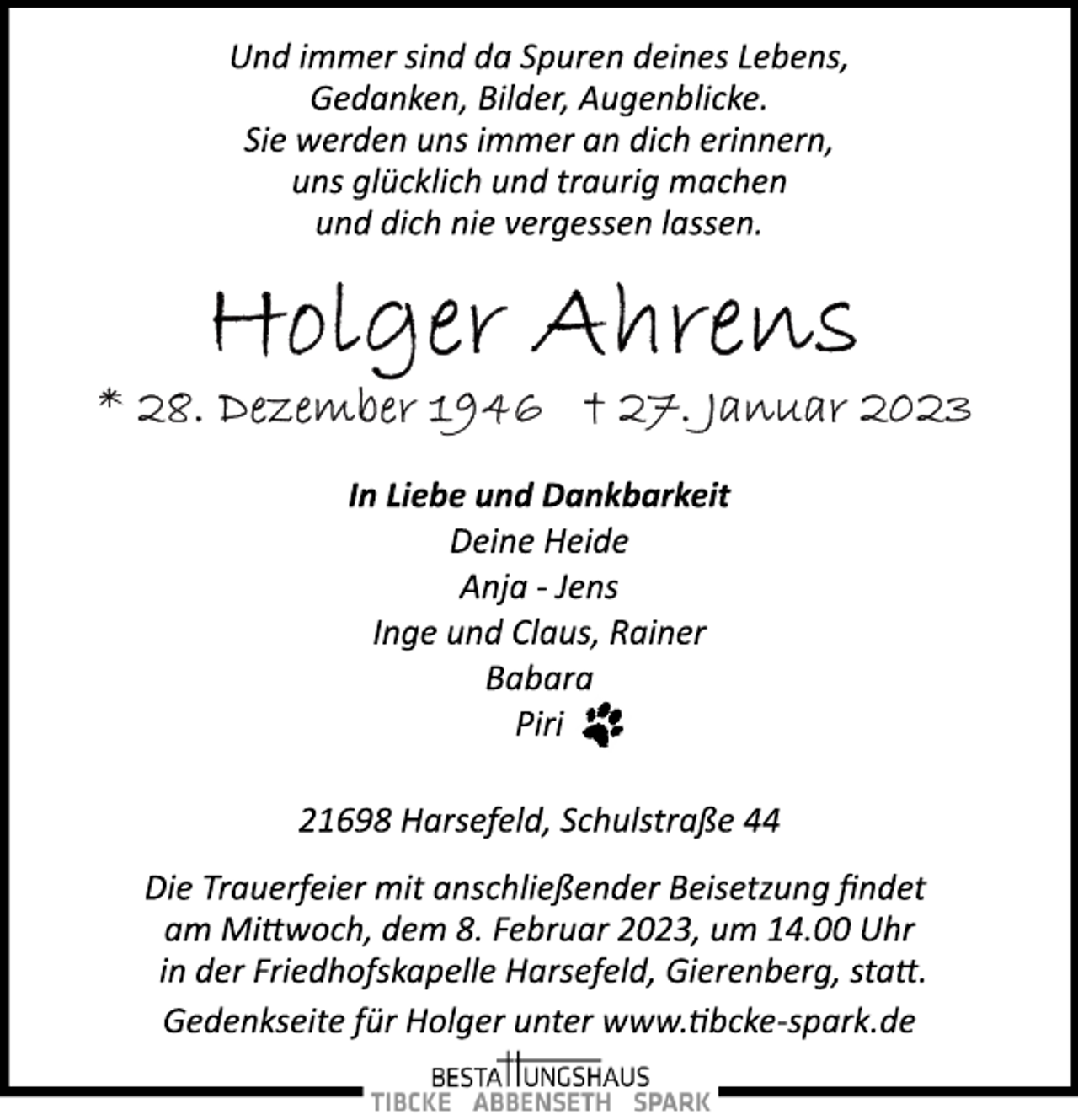 <p>Und immer sind da Spuren deines Lebens,<br />Gedanken, Bilder, Augenblicke.<br />Sie werden uns immer an dich erinnern,<br />uns glücklich und traurig machen<br />und dich nie vergessen lassen.<br />Holger Ahrens<br />* 28. Dezember 1946 + 27. Januar 2023<br />In Liebe und Dankbarkeit<br />Deine Heide<br />Anja ­ Jens<br />Inge und Claus, Rainer<br />Babara<br />Piri<br />21698 Harsefeld, Schulstraße 44<br />Die Trauerfeier mit anschließender Beisetzung findet<br />am Mittwoch, dem 8. Februar 2023, um 14.00 Uhr<br />in der Friedhofskapelle Harsefeld, Gierenberg, statt.<br />Gedenkseite für Holger unter www.tibcke­spark.de</p>