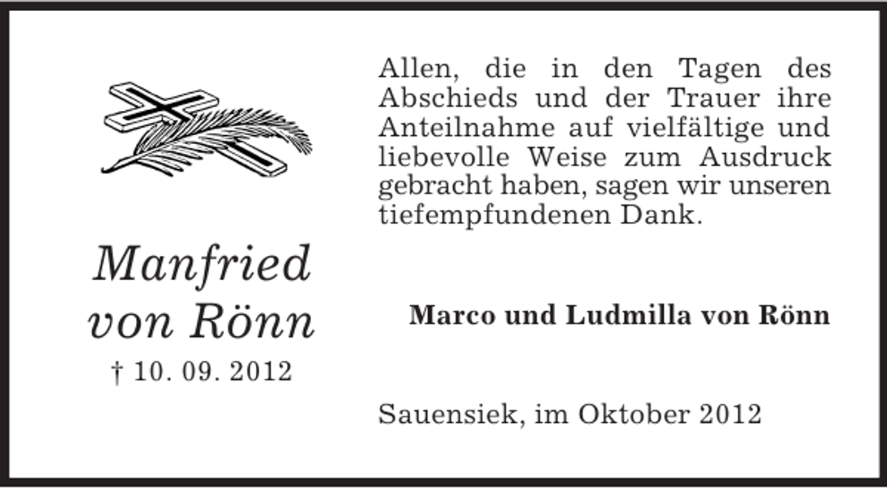 <p>Allen, die in den Tagen des<br />Abschieds und der Trauer ihre<br />Anteilnahme auf vielfältige und<br />liebevolle Weise zum Ausdruck<br />gebracht haben, sagen wir unseren<br />tiefempfundenen Dank.</p><p>Manfried<br />von Rönn</p><p>Marco und Ludmilla von Rönn</p><p>† 10. 09. 2012<br />Sauensiek, im Oktober 2012</p>