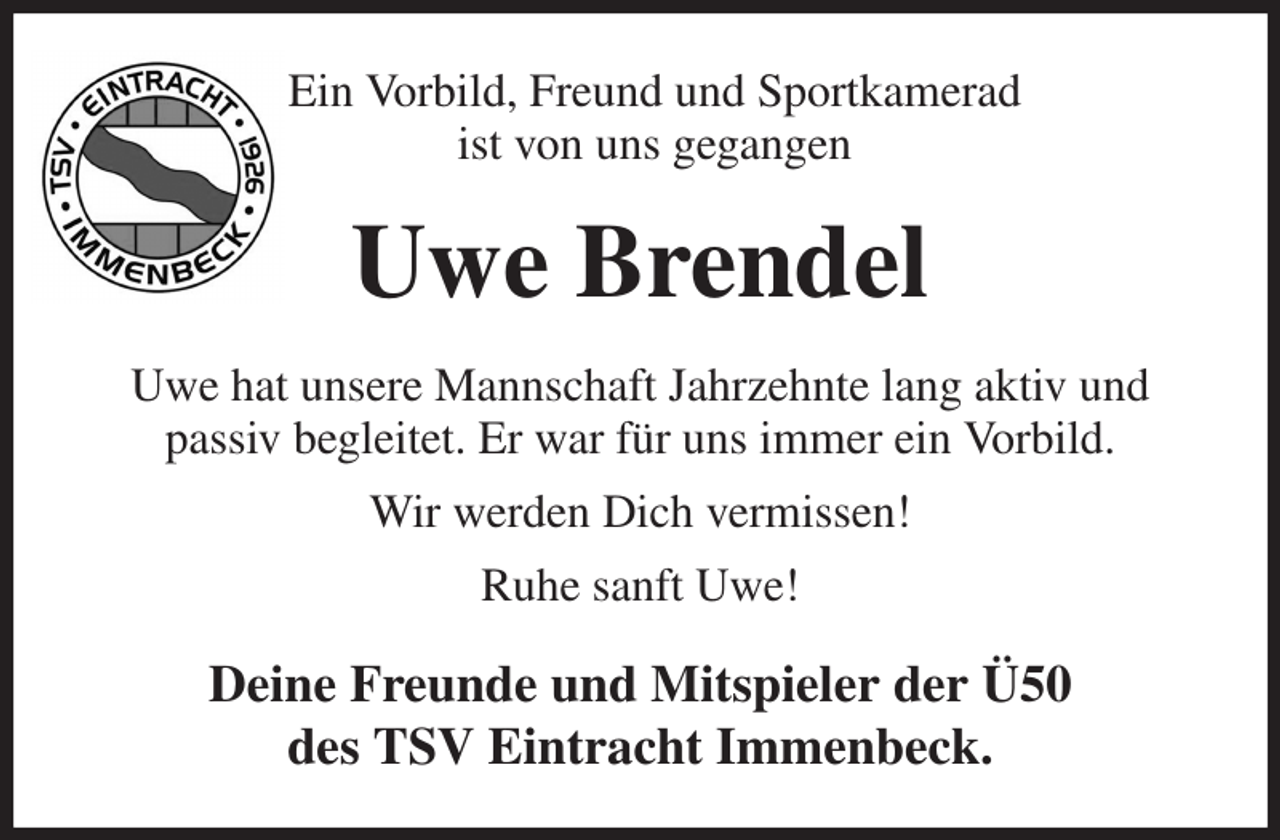 <p>Ein Vorbild, Freund und Sportkamerad<br />ist von uns gegangen<br />Uwe Brendel<br />Uwe hat unsere Mannschaft Jahrzehnte lang aktiv und<br />passiv begleitet. Er war für uns immer ein Vorbild.<br />Wir werden Dich vermissen!<br />Ruhe sanft Uwe!<br />Deine Freunde und Mitspieler der Ü50<br />des TSV Eintracht Immenbeck.</p>