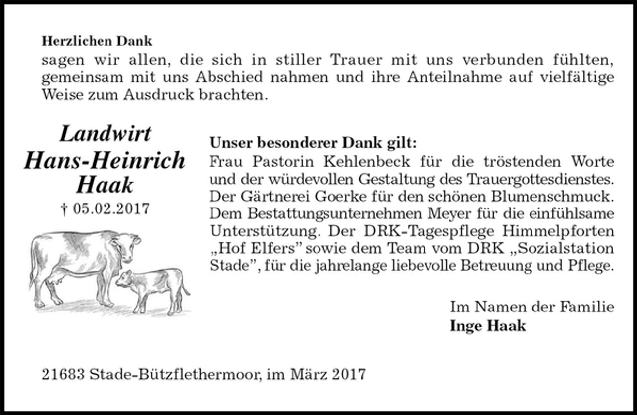 <p>Herzlichen Dank<br />sagen wir allen, die sich in stiller Trauer mit uns verbunden fühlten,<br />gemeinsam mit uns Abschied nahmen und ihre Anteilnahme auf vielfältige<br />Weise zum Ausdruck brachten.<br />Unser besonderer Dank gilt:<br />Frau Pastorin Kehlenbeck für die tröstenden Worte<br />und der würdevollen Gestaltung des Trauergottesdienstes.<br />Der Gärtnerei Goerke für den schönen Blumenschmuck.<br />Dem Bestattungsunternehmen Meyer für die einfühlsame<br />Unterstützung. Der DRK-Tagespflege Himmelpforten<br />„Hof Elfers” sowie dem Team vom DRK „Sozialstation<br />Stade”, für die jahrelange liebevolle Betreuung und Pflege.<br />Im Namen der Familie<br />Inge Haak<br />21683 Stade-Bützflethermoor, im März 2017<br />Landwirt</p>
<p>Hans-Heinrich<br />Haak<br />† 05.02.2017</p>