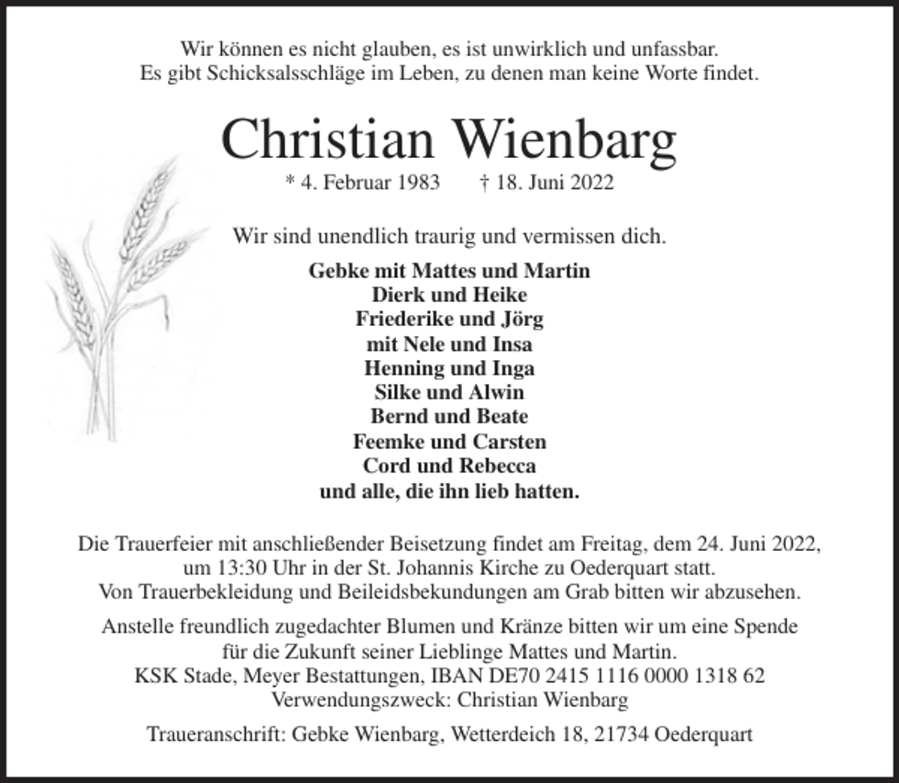 <p>Wir können es nicht glauben, es ist unwirklich und unfassbar.<br />Es gibt Schicksalsschläge im Leben, zu denen man keine Worte findet.<br />Christian Wienbarg<br />* 4. Februar 1983 † 18. Juni 2022<br />Wir sind unendlich traurig und vermissen dich.<br />Gebke mit Mattes und Martin<br />Dierk und Heike<br />Friederike und Jörg<br />mit Nele und Insa<br />Henning und Inga<br />Silke und Alwin<br />Bernd und Beate<br />Feemke und Carsten<br />Cord und Rebecca<br />und alle, die ihn lieb hatten.<br />Die Trauerfeier mit anschließender Beisetzung findet am Freitag, dem 24. Juni 2022,<br />um 13:30 Uhr in der St. Johannis Kirche zu Oederquart statt.<br />Von Trauerbekleidung und Beileidsbekundungen am Grab bitten wir abzusehen.<br />Anstelle freundlich zugedachter Blumen und Kränze bitten wir um eine Spende<br />für die Zukunft seiner Lieblinge Mattes und Martin.<br />KSK Stade, Meyer Bestattungen, IBAN DE70 2415 1116 0000 1318 62<br />Verwendungszweck: Christian Wienbarg<br />Traueranschrift: Gebke Wienbarg, Wetterdeich 18, 21734 Oederquart</p>