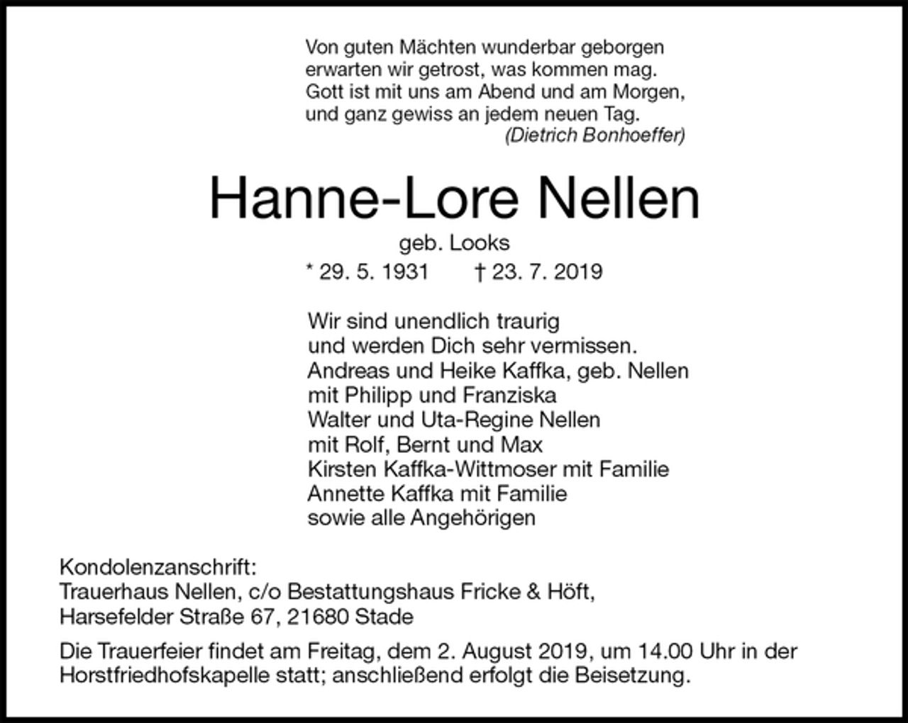 <p>Von guten Mächten wunderbar geborgen<br />erwarten wir getrost, was kommen mag.<br />Gott ist mit uns am Abend und am Morgen,<br />und ganz gewiss an jedem neuen Tag.<br />(Dietrich Bonhoeffer)<br />Hanne-Lore Nellen<br />geb. Looks<br />* 29. 5. 1931 † 23. 7. 2019<br />Wir sind unendlich traurig<br />und werden Dich sehr vermissen.<br />Andreas und Heike Kaffka, geb. Nellen<br />mit Philipp und Franziska<br />Walter und Uta-Regine Nellen<br />mit Rolf, Bernt und Max<br />Kirsten Kaffka-Wittmoser mit Familie<br />Annette Kaffka mit Familie<br />sowie alle Angehörigen<br />Kondolenzanschrift:<br />Trauerhaus Nellen, c/o Bestattungshaus Fricke &amp; Höft,<br />Harsefelder Straße 67, 21680 Stade<br />Die Trauerfeier findet am Freitag, dem 2. August 2019, um 14.00 Uhr in der Horstfriedhofskapelle statt; anschließend erfolgt die Beisetzung.</p>