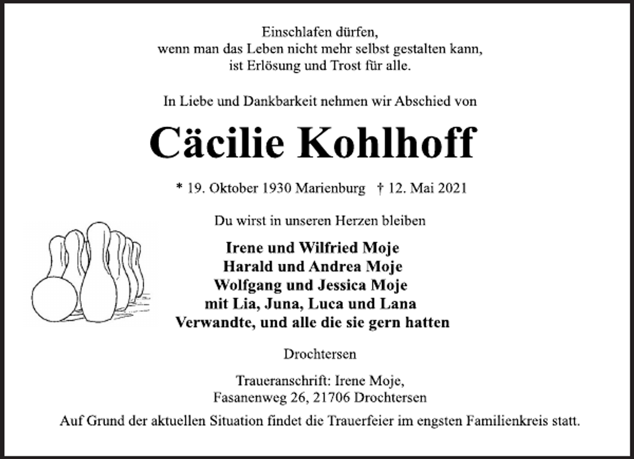 <p>Einschlafen dürfen,<br />wenn man das Leben nicht mehr selbst gestalten kann,<br />ist Erlösung und Trost für alle.<br />In Liebe und Dankbarkeit nehmen wir Abschied von<br />Cäcilie Kohlhoff<br />* 19. Oktober 1930 Marienburg † 12. Mai 2021<br />Du wirst in unseren Herzen bleiben<br />Irene und Wilfried Moje<br />Harald und Andrea Moje<br />Wolfgang und Jessica Moje<br />mit Lia, Juna, Luca und Lana<br />Verwandte, und alle die sie gern hatten<br />Drochtersen<br />Traueranschrift: Irene Moje,<br />Fasanenweg 26, 21706 Drochtersen<br />Auf Grund der aktuellen Situation findet die Trauerfeier im engsten Familienkreis statt.</p>