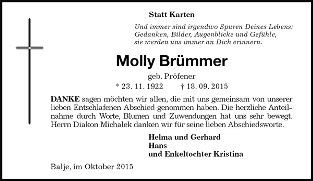 <p>Statt Karten<br />Und immer sind irgendwo Spuren Deines Lebens:<br />Gedanken, Bilder, Augenblicke und Gefühle,<br />sie werden uns immer an Dich erinnern.<br />Molly Brümmer<br />geb. Pröfener<br />* 23. 11. 1922 † 18. 09. 2015<br />DANKE sagen möchten wir allen, die mit uns gemeinsam von unserer lieben Entschlafenen Abschied genommen haben. Die herzliche Anteilnahme durch Worte, Blumen und Zuwendungen hat uns sehr bewegt.<br />Herrn Diakon Michalek danken wir für seine lieben Abschiedsworte.<br />Helma und Gerhard<br />Hans<br />und Enkeltochter Kristina<br />Balje, im Oktober 2015</p>