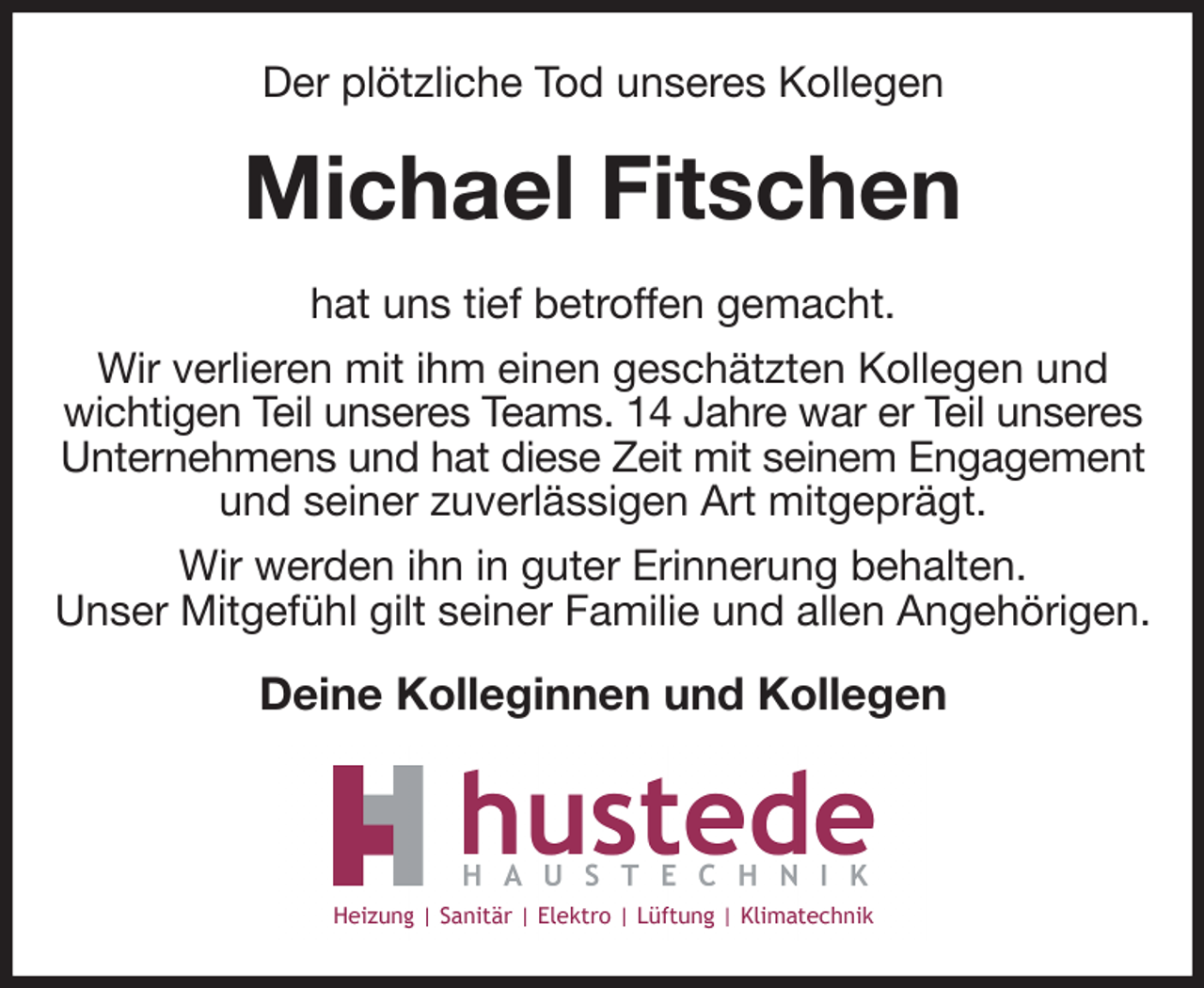 <p>Der plötzliche Tod unseres Kollegen<br />Michael Fitschen<br />hat uns tief betroffen gemacht.<br />Wir verlieren mit ihm einen geschätzten Kollegen und wichtigen Teil unseres Teams. 14 Jahre war er Teil unseres<br />Unternehmens und hat diese Zeit mit seinem Engagement<br />und seiner zuverlässigen Art mitgeprägt.<br />Wir werden ihn in guter Erinnerung behalten.<br />Unser Mitgefühl gilt seiner Familie und allen Angehörigen.<br />Deine Kolleginnen und Kollegen</p>