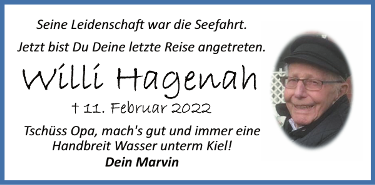 <p>Seine Leidenschaft war die Seefahrt.<br />Jetzt bist Du Deine letzte Reise angetreten.<br />Willi Hagenah<br />+ 11. Februar 2022<br />Tschüss Opa, mach's gut und immer eine<br />Handbreit Wasser unterm Kiel!<br />Dein Marvin</p>