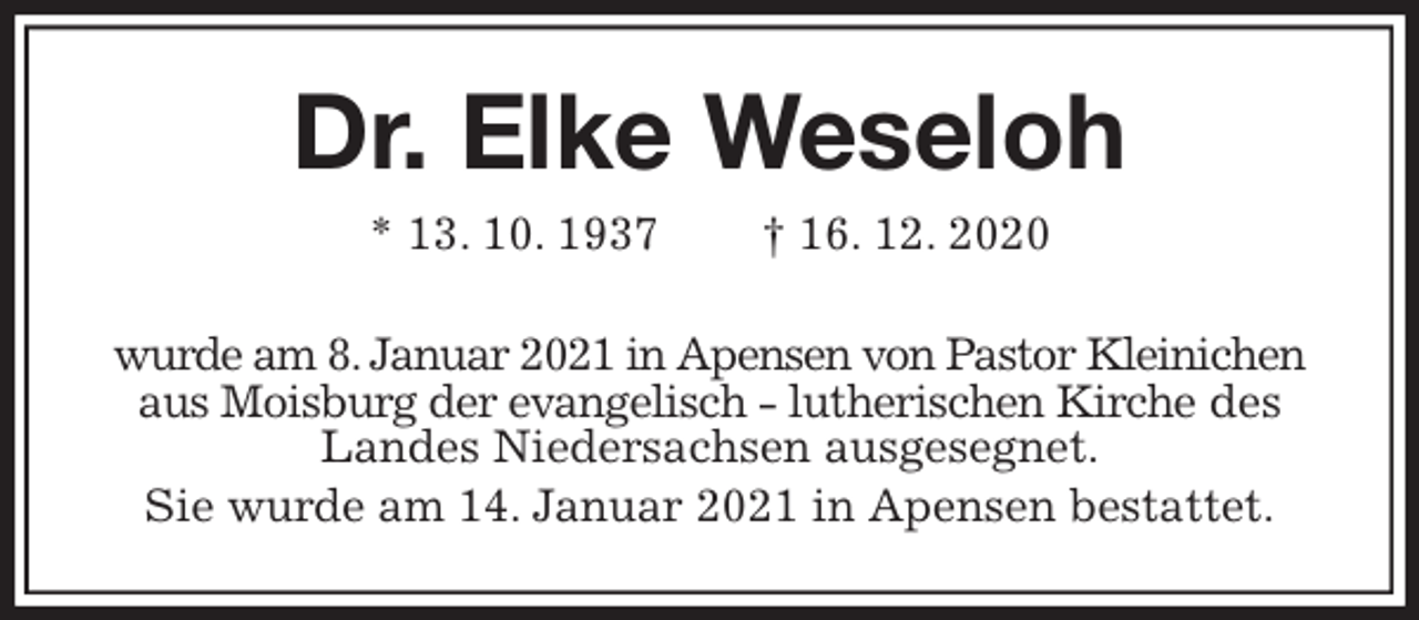 <p>Dr. Elke Weseloh<br />* 13. 10. 1937 † 16. 12. 2020<br />wurde am 8. Januar 2021 in Apensen von Pastor Kleinichen aus Moisburg der evangelisch - lutherischen Kirche des Landes Niedersachsen ausgesegnet.<br />Sie wurde am 14. Januar 2021 in Apensen bestattet.</p>