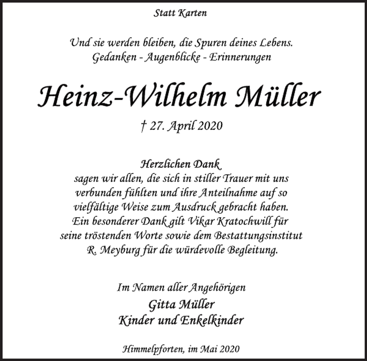 <p>Statt Karten<br />Und sie werden bleiben, die Spuren deines Lebens. Gedanken - Augenblicke - Erinnerungen<br />Heinz-Wilhelm Müller<br />† 27. April 2020<br />Herzlichen Dank<br />sagen wir allen, die sich in stiller Trauer mit uns verbunden fühlten und ihre Anteilnahme auf so vielfältige Weise zum Ausdruck gebracht haben. Ein besonderer Dank gilt Vikar Kratochwill für seine tröstenden Worte sowie dem Bestattungsinstitut R. Meyburg für die würdevolle Begleitung.<br />Im Namen aller Angehörigen<br />Gitta Müller<br />Kinder und Enkelkinder<br />Himmelpforten, im Mai 2020</p>