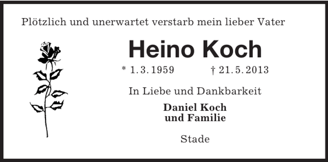<p>Plötzlich und unerwartet verstarb mein lieber Vater</p><p>Heino Koch<br />* 1. 3. 1959</p><p>† 21. 5. 2013</p><p>In Liebe und Dankbarkeit<br />Daniel Koch<br />und Familie<br />Stade</p>