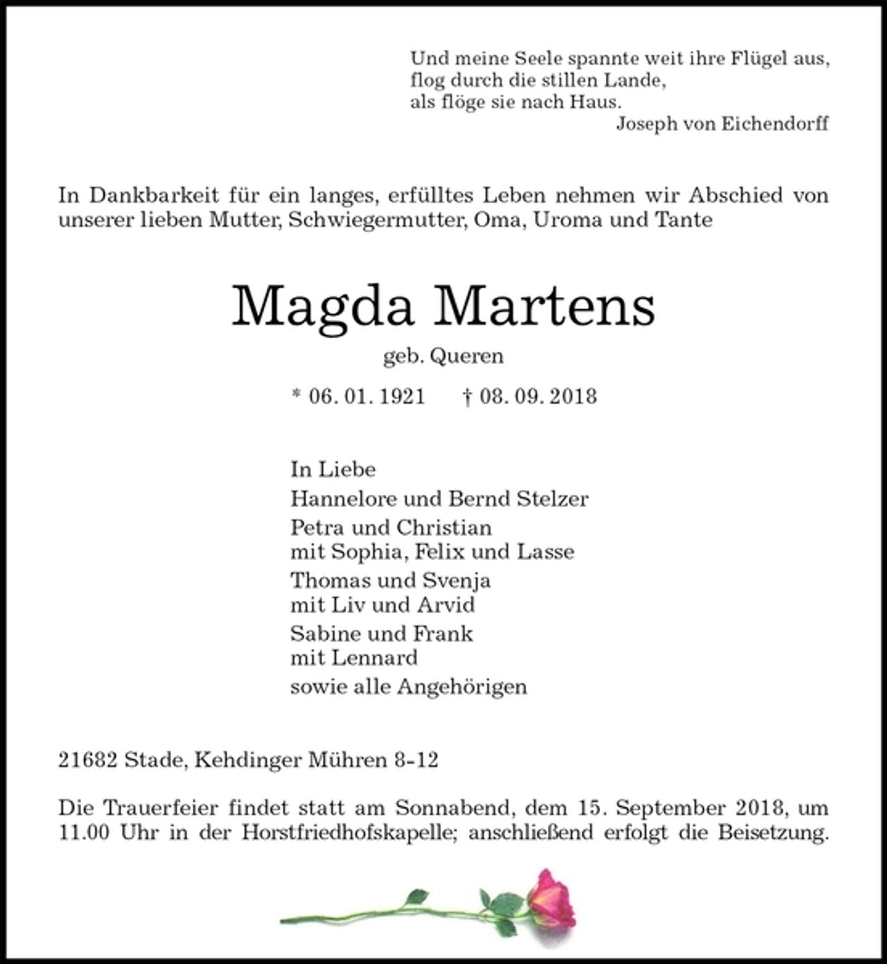<p>Und meine Seele spannte weit ihre Flügel aus,<br />flog durch die stillen Lande,<br />als flöge sie nach Haus.<br />Joseph von Eichendorff<br />In Dankbarkeit für ein langes, erfülltes Leben nehmen wir Abschied von<br />unserer lieben Mutter, Schwiegermutter, Oma, Uroma und Tante<br />Magda Martens<br />geb. Queren<br />* 06. 01. 1921 † 08. 09. 2018<br />In Liebe<br />Hannelore und Bernd Stelzer<br />Petra und Christian<br />mit Sophia, Felix und Lasse<br />Thomas und Svenja<br />mit Liv und Arvid<br />Sabine und Frank<br />mit Lennard<br />sowie alle Angehörigen<br />21682 Stade, Kehdinger Mühren 8-12</p><p>Die Trauerfeier findet statt am Sonnabend, dem 15. September 2018, um<br />11.00 Uhr in der Horstfriedhofskapelle; anschließend erfolgt die Beisetzung.</p>