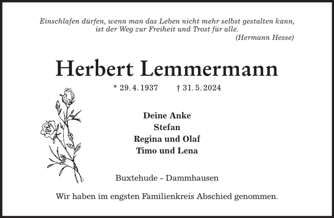 <p>Einschlafen dürfen, wenn man das Leben nicht mehr selbst gestalten kann,<br />ist der Weg zur Freiheit und Trost für alle.<br />(Hermann Hesse)<br />Herbert Lemmermann<br />* 29. 4. 1937 † 31. 5. 2024<br />Deine Anke<br />Stefan<br />Regina und Olaf<br />Timo und Lena<br />Buxtehude - Dammhausen<br />Wir haben im engsten Familienkreis Abschied genommen.</p>