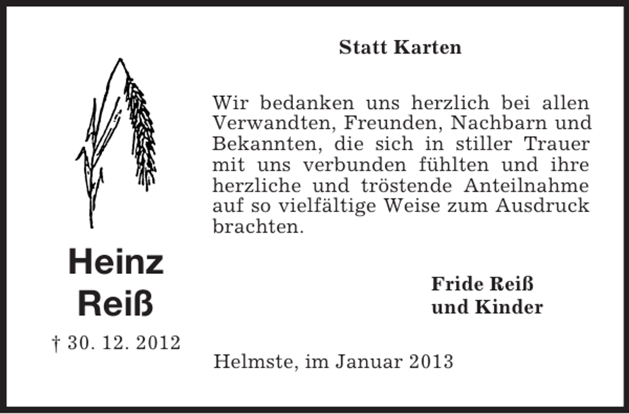 <p>Statt Karten<br />Wir bedanken uns herzlich bei allen<br />Verwandten, Freunden, Nachbarn und<br />Bekannten, die sich in stiller Trauer<br />mit uns verbunden fühlten und ihre<br />herzliche und tröstende Anteilnahme<br />auf so vielfältige Weise zum Ausdruck<br />brachten.</p><p>Heinz<br />Reiß<br />† 30. 12. 2012</p><p>Fride Reiß<br />und Kinder<br />Helmste, im Januar 2013</p>