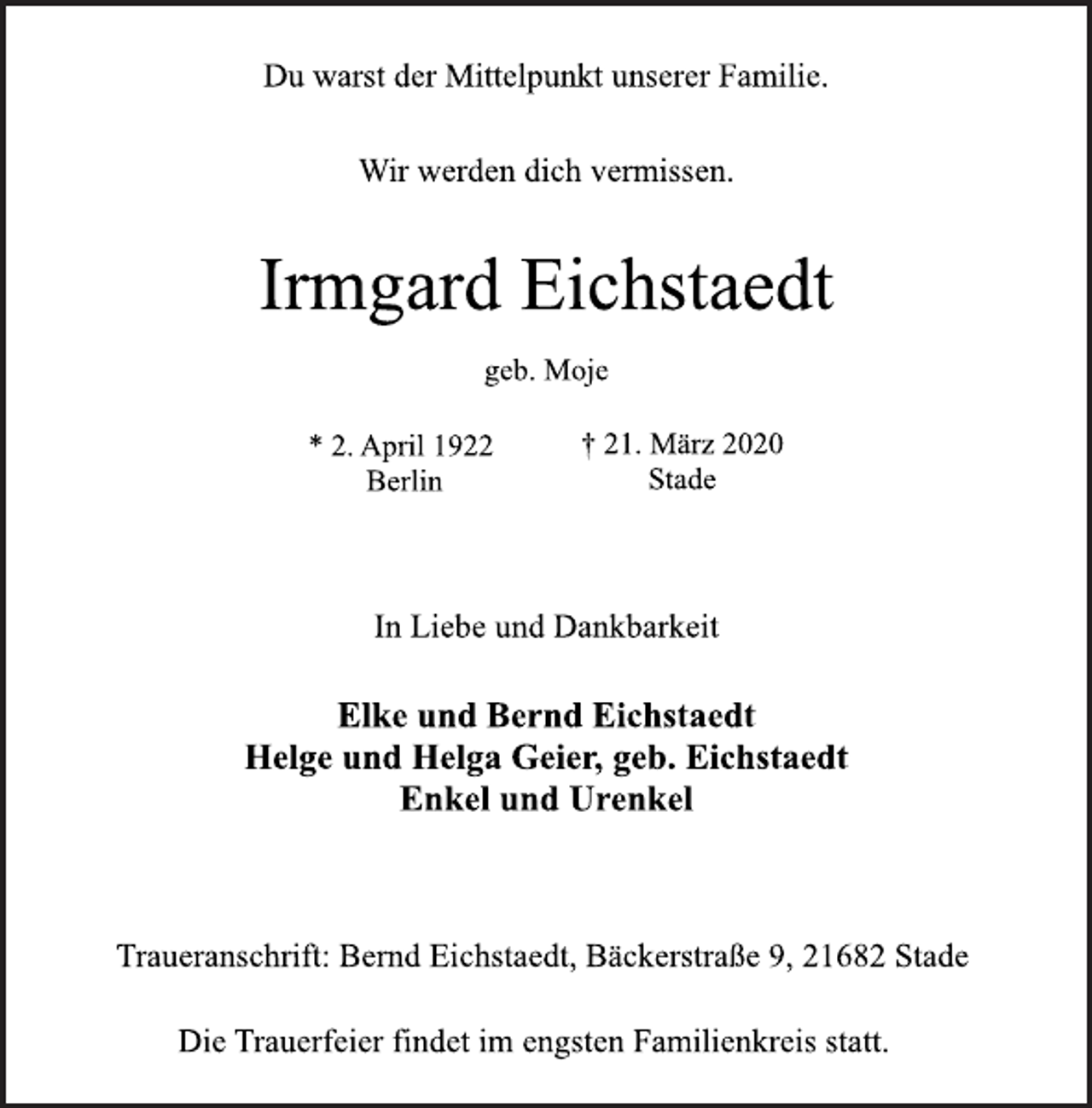 <p>Du warst der Mittelpunkt unserer Familie.<br />Wir werden dich vermissen.<br />Irmgard Eichstaedt<br />geb. Moje<br />* 2. April 1922<br />Berlin<br />† 21. März 2020<br />Stade<br />In Liebe und Dankbarkeit<br />Elke und Bernd Eichstaedt<br />Helge und Helga Geier, geb. Eichstaedt<br />Enkel und Urenkel<br />Traueranschrift: Bernd Eichstaedt, Bäckerstraße 9, 21682 Stade<br />Die Trauerfeier findet im engsten Familienkreis statt.</p>