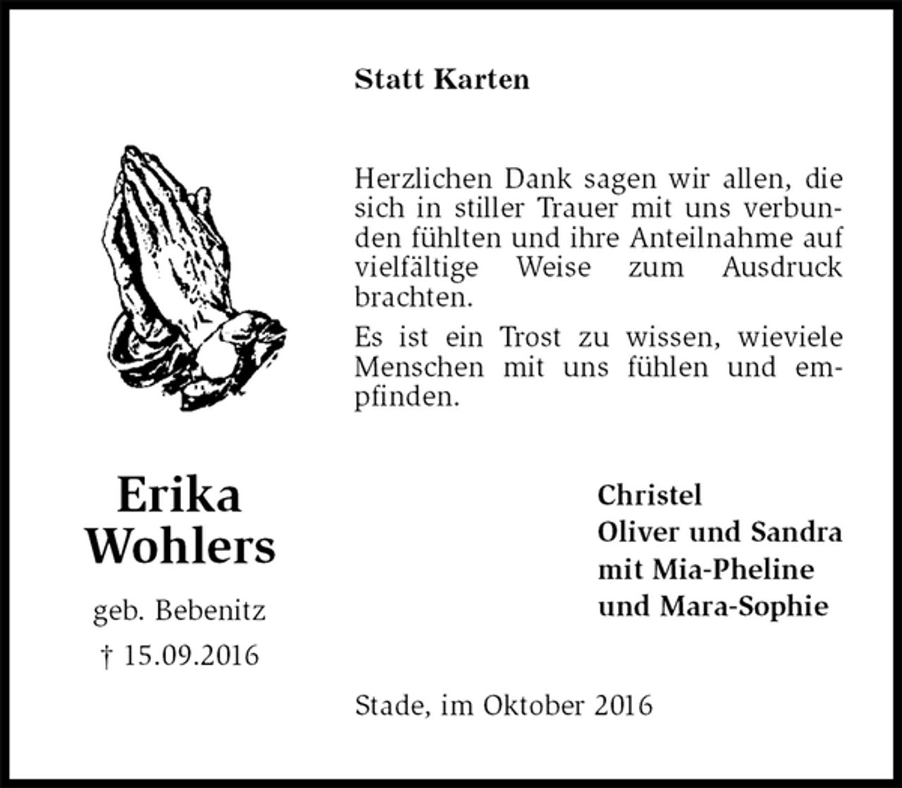 <p>Statt Karten<br />Herzlichen Dank sagen wir allen, die sich in stiller Trauer mit uns verbunden fühlten und ihre Anteilnahme auf vielfältige Weise zum Ausdruck brachten.<br />Es ist ein Trost zu wissen, wieviele Menschen mit uns fühlen und em-<br />pfinden.<br />Christel<br />Oliver und Sandra<br />mit Mia-Pheline<br />und Mara-Sophie<br />Stade, im Oktober 2016<br />Erika<br />Wohlers<br />geb. Bebenitz<br />† 15.09.2016</p>