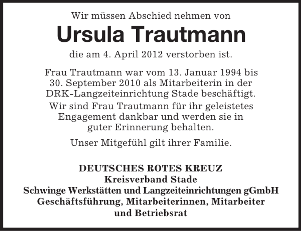 <p>Wir müssen Abschied nehmen von</p><p>Ursula Trautmann<br />die am 4. April 2012 verstorben ist.<br />Frau Trautmann war vom 13. Januar 1994 bis<br />30. September 2010 als Mitarbeiterin in der<br />DRK-Langzeiteinrichtung Stade beschäftigt.<br />Wir sind Frau Trautmann für ihr geleistetes<br />Engagement dankbar und werden sie in<br />guter Erinnerung behalten.<br />Unser Mitgefühl gilt ihrer Familie.<br />DEUTSCHES ROTES KREUZ<br />Kreisverband Stade<br />Schwinge Werkstätten und Langzeiteinrichtungen gGmbH<br />Geschäftsführung, Mitarbeiterinnen, Mitarbeiter<br />und Betriebsrat</p>