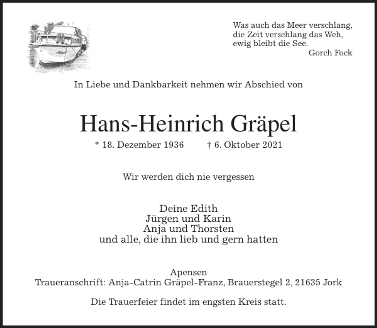<p>Was auch das Meer verschlang,<br />die Zeit verschlang das Weh,<br />ewig bleibt die See.<br />Gorch Fock<br />In Liebe und Dankbarkeit nehmen wir Abschied von<br />Hans-Heinrich Gräpel<br />* 18. Dezember 1936 † 6. Oktober 2021<br />Wir werden dich nie vergessen<br />Deine Edith<br />Jürgen und Karin<br />Anja und Thorsten<br />und alle, die ihn lieb und gern hatten<br />Apensen<br />Traueranschrift: Anja-Catrin Gräpel-Franz, Brauerstegel 2, 21635 Jork<br />Die Trauerfeier findet im engsten Kreis statt.</p>