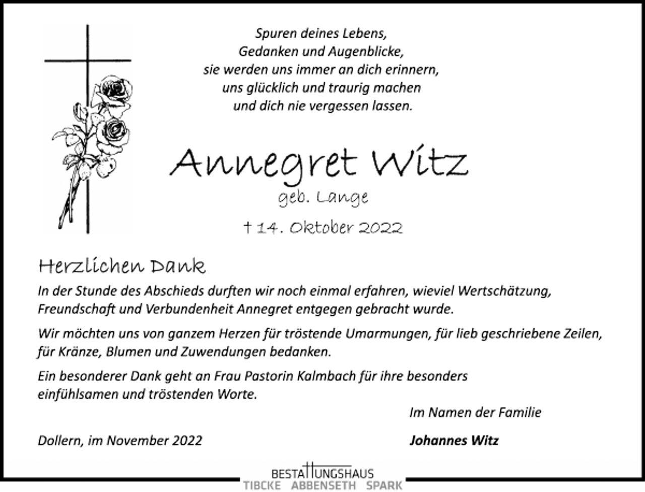 <p>Spuren deines Lebens,<br />Gedanken und Augenblicke,<br />sie werden uns immer an dich erinnern,<br />uns glücklich und traurig machen<br />und dich nie vergessen lassen.<br />Annegret Witz<br />geb. Lange<br />† 14. Oktober 2022<br />Herzlichen Dank<br />In der Stunde des Abschieds durften wir noch einmal erfahren, wieviel Wertschätzung,<br />Freundschaft und Verbundenheit Annegret entgegen gebracht wurde.<br />Wir möchten uns von ganzem Herzen für tröstende Umarmungen, für lieb geschriebene Zeilen,<br />für Kränze, Blumen und Zuwendungen bedanken.<br />Ein besonderer Dank geht an Frau Pastorin Kalmbach für ihre besonders einfühlsamen und tröstenden Worte.<br />Im Namen der Familie<br />Johannes Witz<br />Dollern, im November 2022</p>