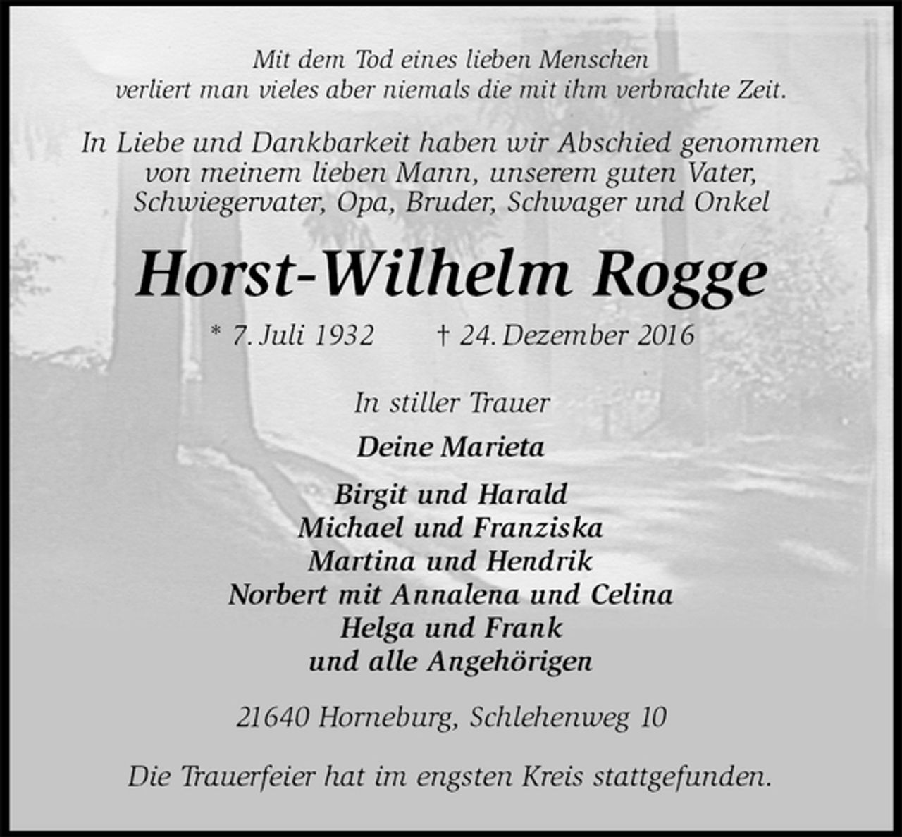 <p>Mit dem Tod eines lieben Menschen<br />verliert man vieles aber niemals die mit ihm verbrachte Zeit.<br />In Liebe und Dankbarkeit haben wir Abschied genommen von meinem lieben Mann, unserem guten Vater,<br />Schwiegervater, Opa, Bruder, Schwager und Onkel<br />Horst-Wilhelm Rogge<br />* 7. Juli 1932 † 24. Dezember 2016<br />In stiller Trauer<br />Deine Marieta<br />Birgit und Harald<br />Michael und Franziska<br />Martina und Hendrik<br />Norbert mit Annalena und Celina<br />Helga und Frank<br />und alle Angehörigen<br />21640 Horneburg, Schlehenweg 10</p>
<p>Die Trauerfeier hat im engsten Kreis stattgefunden.</p>