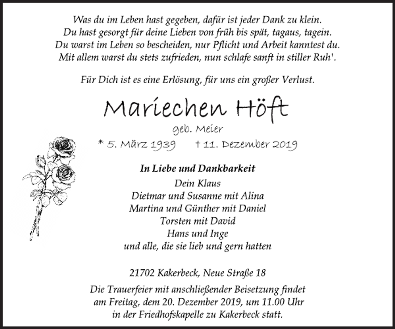 <p>Was du im Leben hast gegeben, dafür ist jeder Dank zu klein.<br />Du hast gesorgt für deine Lieben von früh bis spät, tagaus, tagein.<br />Du warst im Leben so bescheiden, nur Pflicht und Arbeit kanntest du. Mit allem warst du stets zufrieden, nun schlafe sanft in stiller Ruh'.<br />Für Dich ist es eine Erlösung, für uns ein großer Verlust.<br />Mariechen Höft<br />geb. Meier<br />* 5. März 1939 + 11. Dezember 2019<br />In Liebe und Dankbarkeit<br />Dein Klaus<br />Dietmar und Susanne mit Alina<br />Martina und Günther mit Daniel<br />Torsten mit David<br />Hans und Inge<br />und alle, die sie lieb und gern hatten<br />21702 Kakerbeck, Neue Straße 18<br />Die Trauerfeier mit anschließender Beisetzung findet<br />am Freitag, dem 20. Dezember 2019, um 11.00 Uhr<br />in der Friedhofskapelle zu Kakerbeck statt.</p>