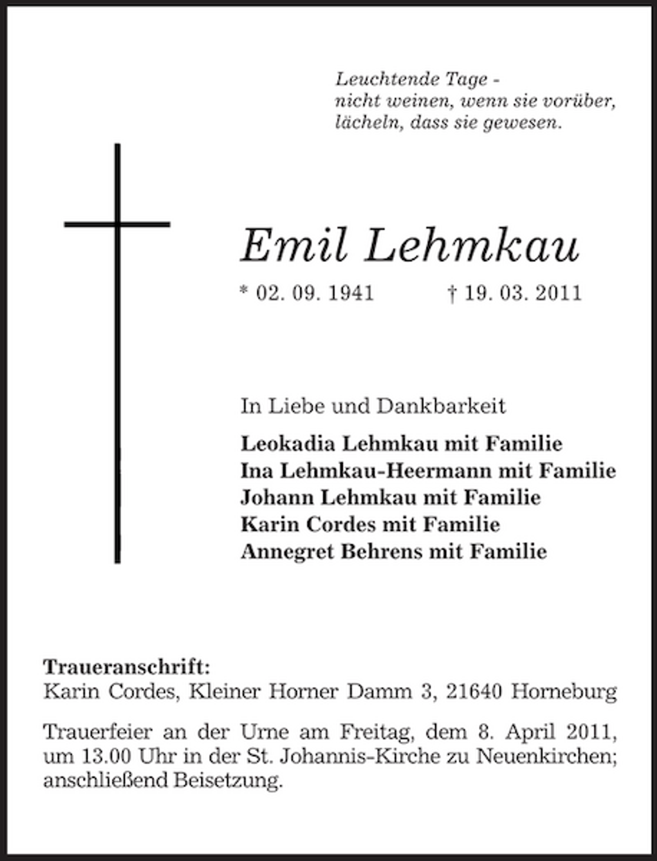 <p>Leuchtende Tage nicht weinen, wenn sie vorüber, lächeln, dass sie gewesen.</p><p>Emil Lehmkau<br />* 02. 09. 1941 † 19. 03. 2011</p><p>In Liebe und Dankbarkeit Leokadia Lehmkau mit Familie Ina Lehmkau-Heermann mit Familie Johann Lehmkau mit Familie Karin Cordes mit Familie Annegret Behrens mit Familie</p><p>Traueranschrift: Karin Cordes, Kleiner Horner Damm 3, 21640 Horneburg Trauerfeier an der Urne am Freitag, dem 8. April 2011, um 13.00 Uhr in der St. Johannis-Kirche zu Neuenkirchen; anschließend Beisetzung.</p>