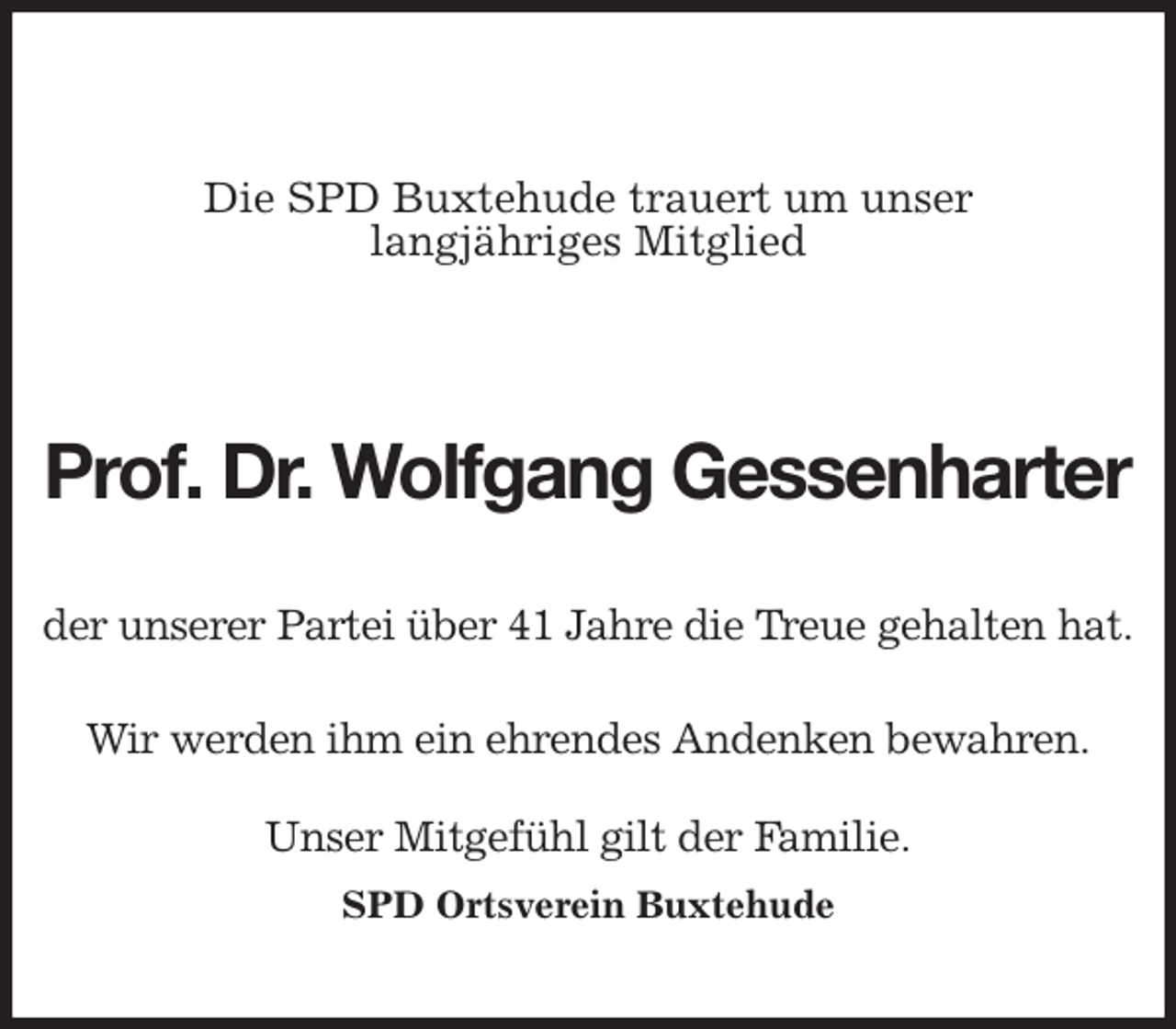 <p>Die SPD Buxtehude trauert um unser<br />langjähriges Mitglied</p><p>Prof. Dr. Wolfgang Gessenharter<br />der unserer Partei über 41 Jahre die Treue gehalten hat.</p><p>Wir werden ihm ein ehrendes Andenken bewahren.</p><p>Unser Mitgefühl gilt der Familie.</p><p>SPD Ortsverein Buxtehude</p>