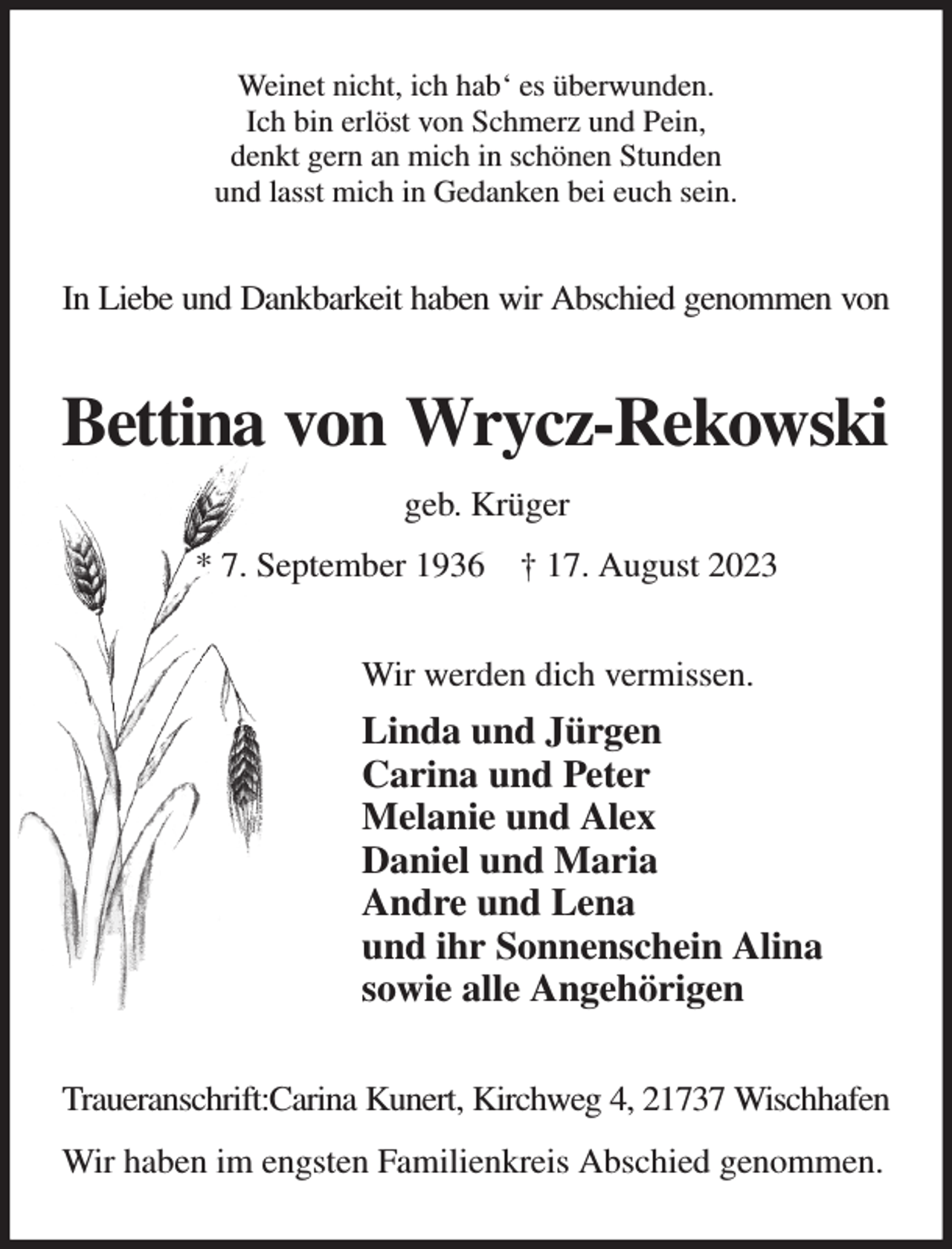 <p>Weinet nicht, ich hab' es überwunden.<br />Ich bin erlöst von Schmerz und Pein,<br />denkt gern an mich in schönen Stunden<br />und lasst mich in Gedanken bei euch sein.<br />In Liebe und Dankbarkeit haben wir Abschied genommen von<br />Bettina von Wrycz-Rekowski<br />geb. Krüger<br />* 7. September 1936 † 17. August 2023<br />Wir werden dich vermissen.<br />Linda und Jürgen<br />Carina und Peter<br />Melanie und Alex<br />Daniel und Maria<br />Andre und Lena<br />und ihr Sonnenschein Alina<br />sowie alle Angehörigen<br />Traueranschrift:Carina Kunert, Kirchweg 4, 21737 Wischhafen<br />Wir haben im engsten Familienkreis Abschied genommen.</p>