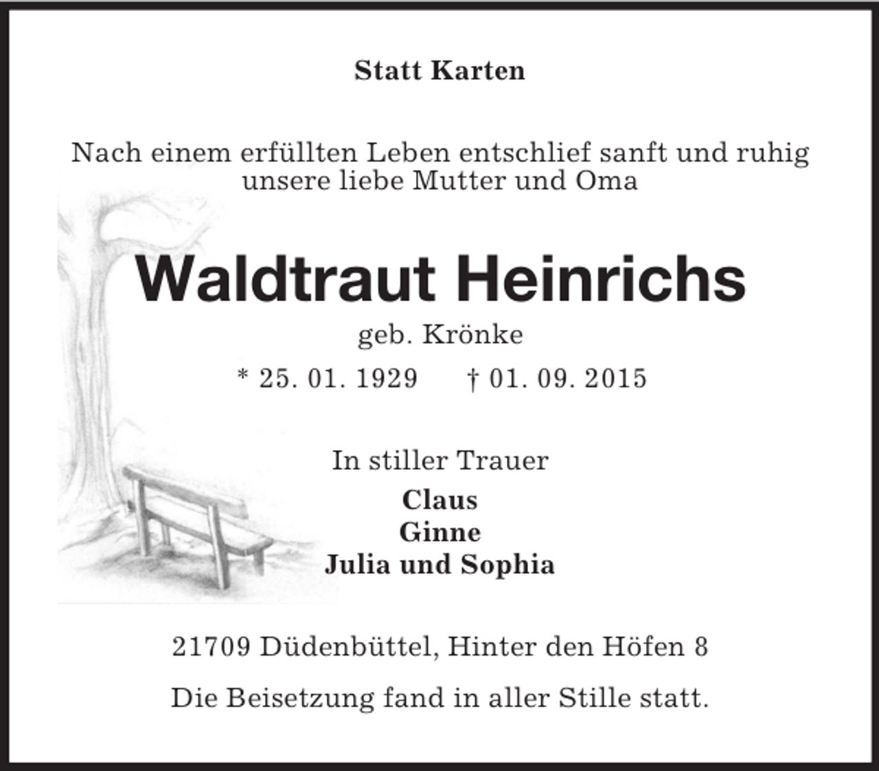 <p>Statt Karten<br />Nach einem erfüllten Leben entschlief sanft und ruhig<br />unsere liebe Mutter und Oma<br />Waldtraut Heinrichs<br />geb. Krönke<br />* 25. 01. 1929 † 01. 09. 2015<br />In stiller Trauer<br />Claus<br />Ginne<br />Julia und Sophia<br />21709 Düdenbüttel, Hinter den Höfen 8<br />Die Beisetzung fand in aller Stille statt.</p>
