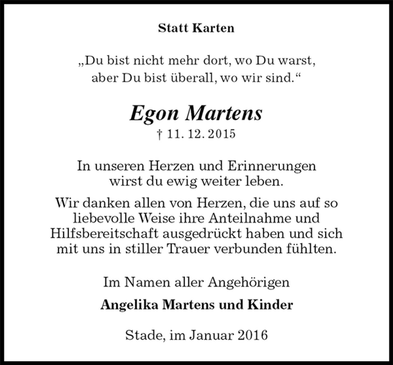 <p>Statt Karten<br />„Du bist nicht mehr dort, wo Du warst,<br />aber Du bist überall, wo wir sind.“<br />Egon Martens<br />† 11. 12. 2015<br />In unseren Herzen und Erinnerungen<br />wirst du ewig weiter leben.<br />Wir danken allen von Herzen, die uns auf so<br />liebevolle Weise ihre Anteilnahme und<br />Hilfsbereitschaft ausgedrückt haben und sich<br />mit uns in stiller Trauer verbunden fühlten.<br />Im Namen aller Angehörigen<br />Angelika Martens und Kinder<br />Stade, im Januar 2016</p>