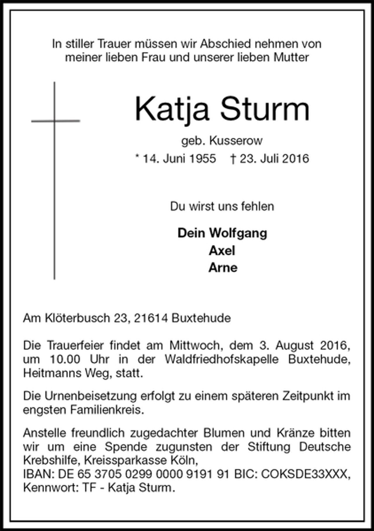 <p>In stiller Trauer müssen wir Abschied nehmen von<br />meiner lieben Frau und unserer lieben Mutter<br />Katja Sturm<br />geb. Kusserow<br />* 14. Juni 1955 † 23. Juli 2016<br />Du wirst uns fehlen</p>
<p>Dein Wolfgang<br />Axel<br />Arne<br />Am Klöterbusch 23, 21614 Buxtehude</p>
<p>Die Trauerfeier findet am Mittwoch, dem 3. August 2016,<br />um 10.00 Uhr in der Waldfriedhofskapelle Buxtehude,<br />Heitmanns Weg, statt.<br />Die Urnenbeisetzung erfolgt zu einem späteren Zeitpunkt im engsten Familienkreis.<br />Anstelle freundlich zugedachter Blumen und Kränze bitten wir um eine Spende zugunsten der Stiftung Deutsche Krebshilfe, Kreissparkasse Köln,<br />IBAN: DE 65 3705 0299 0000 9191 91 BIC: COKSDE33XXX, Kennwort: TF - Katja Sturm.</p>