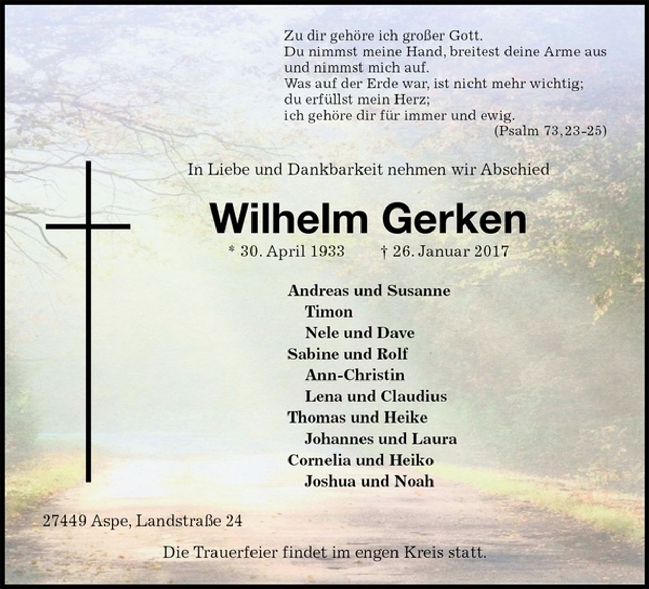 <p>Zu dir gehöre ich großer Gott.<br />Du nimmst meine Hand, breitest deine Arme aus<br />und nimmst mich auf.<br />Was auf der Erde war, ist nicht mehr wichtig;<br />du erfüllst mein Herz;<br />ich gehöre dir für immer und ewig.<br />(Psalm 73, 23-25)<br />In Liebe und Dankbarkeit nehmen wir Abschied<br />Wilhelm Gerken<br />* 30. April 1933 † 26. Januar 2017<br />Andreas und Susanne<br />Timon<br />Nele und Dave<br />Sabine und Rolf<br />Ann-Christin<br />Lena und Claudius<br />Thomas und Heike<br />Johannes und Laura<br />Cornelia und Heiko<br />Joshua und Noah<br />27449 Aspe, Landstraße 24<br />Die Trauerfeier findet im engen Kreis statt.</p>