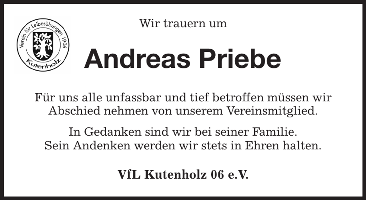 <p>Wir trauern um<br />Andreas Priebe<br />Für uns alle unfassbar und tief betroffen müssen wir<br />Abschied nehmen von unserem Vereinsmitglied.<br />In Gedanken sind wir bei seiner Familie.<br />Sein Andenken werden wir stets in Ehren halten.<br />VfL Kutenholz 06 e.V.</p>