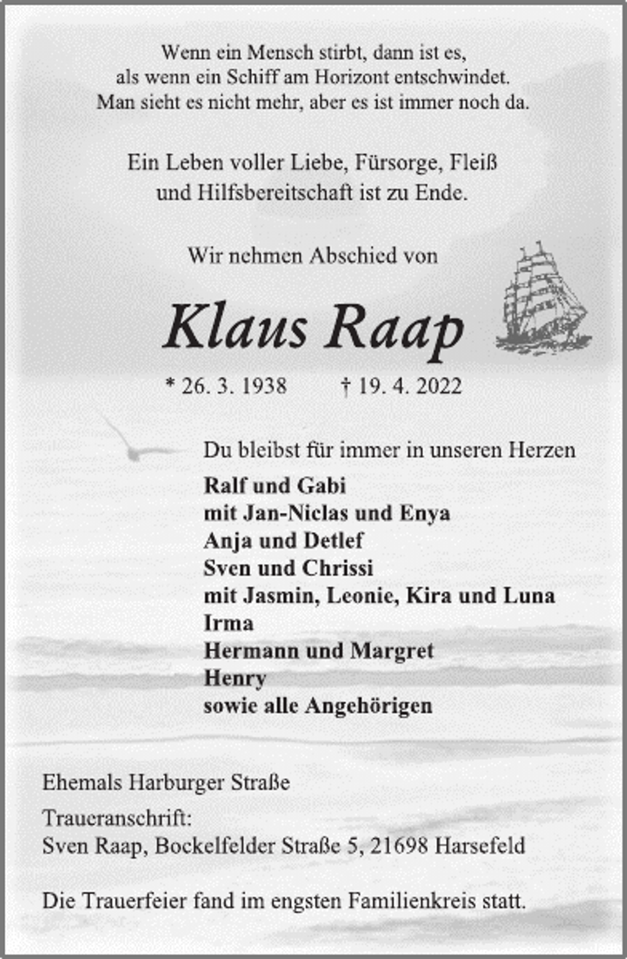 <p>Wenn ein Mensch stirbt, dann ist es,<br />als wenn ein Schiff am Horizont entschwindet.<br />Man sieht es nicht mehr, aber es ist immer noch da.<br />Ein Leben voller Liebe, Fürsorge, Fleiß<br />und Hilfsbereitschaft ist zu Ende.<br />Wir nehmen Abschied von<br />Klaus Raap<br />* 26. 3. 1938 † 19. 4. 2022<br />Du bleibst für immer in unseren Herzen<br />Ralf und Gabi<br />mit Jan-Niclas und Enya<br />Anja und Detlef<br />Sven und Chrissi<br />mit Jasmin, Leonie, Kira und Luna<br />Irma<br />Hermann und Margret<br />Henry<br />sowie alle Angehörigen<br />Ehemals Harburger Straße<br />Traueranschrift:<br />Sven Raap, Bockelfelder Straße 5, 21698 Harsefeld<br />Die Trauerfeier fand im engsten Familienkreis statt.</p>