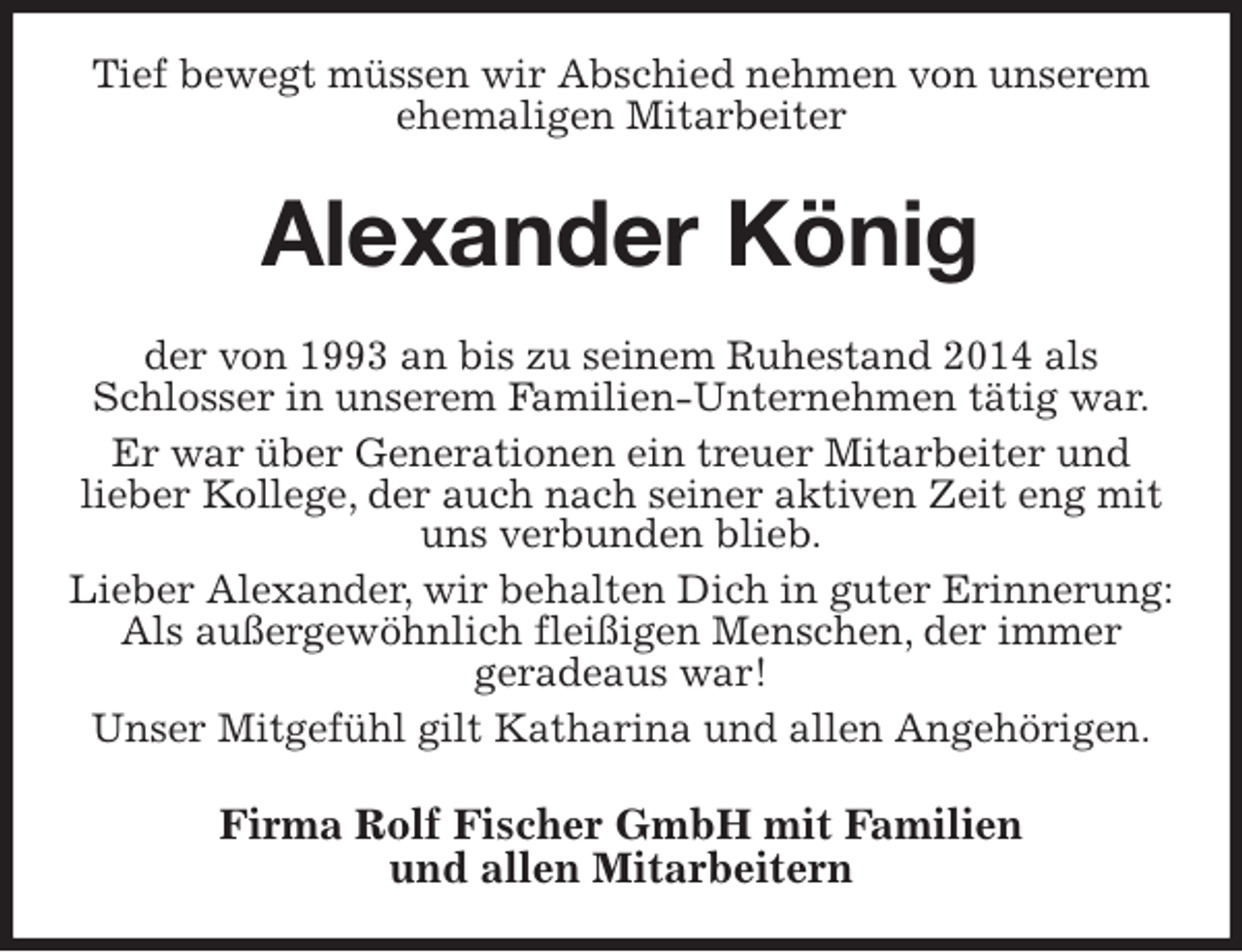 <p>Tief bewegt müssen wir Abschied nehmen von unserem ehemaligen Mitarbeiter<br />Alexander König<br />der von 1993 an bis zu seinem Ruhestand 2014 als Schlosser in unserem Familien-Unternehmen tätig war.<br />Er war über Generationen ein treuer Mitarbeiter und<br />lieber Kollege, der auch nach seiner aktiven Zeit eng mit uns verbunden blieb.<br />Lieber Alexander, wir behalten Dich in guter Erinnerung: Als außergewöhnlich fleißigen Menschen, der immer<br />geradeaus war!<br />Unser Mitgefühl gilt Katharina und allen Angehörigen.<br />Firma Rolf Fischer GmbH mit Familien<br />und allen Mitarbeitern</p>