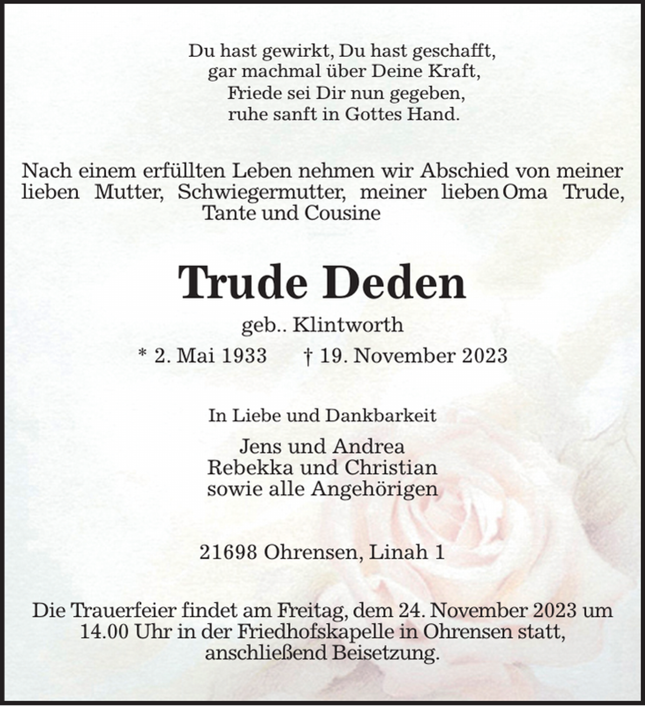 <p>Du hast gewirkt, Du hast geschafft,<br />gar machmal über Deine Kraft,<br />Friede sei Dir nun gegeben,<br />ruhe sanft in Gottes Hand.<br />Nach einem erfüllten Leben nehmen wir Abschied von meiner lieben Mutter, Schwiegermutter, meiner lieben Oma Trude, Tante und Cousine<br />Trude Deden<br />geb.. Klintworth<br />* 2. Mai 1933 † 19. November 2023<br />In Liebe und Dankbarkeit<br />Jens und Andrea<br />Rebekka und Christian<br />sowie alle Angehörigen</p><p>21698 Ohrensen, Linah 1<br />Die Trauerfeier findet am Freitag, dem 24. November 2023 um 14.00 Uhr in der Friedhofskapelle in Ohrensen statt,<br />anschließend Beisetzung.</p>