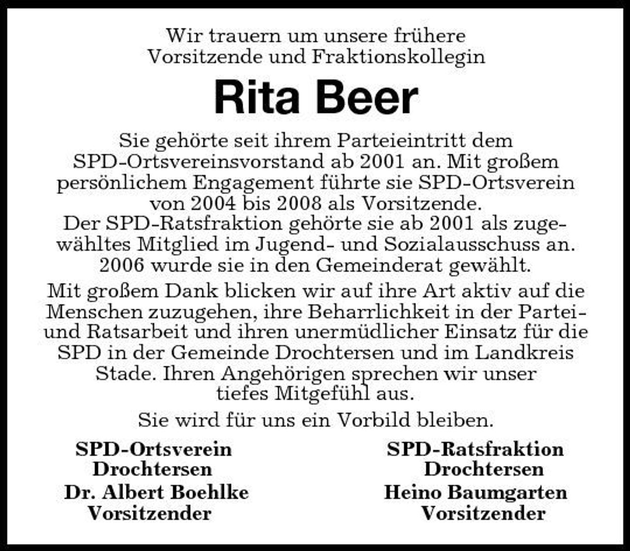 <p>Wir trauern um unsere frühere<br />Vorsitzende und Fraktionskollegin<br />Rita Beer<br />Sie gehörte seit ihrem Parteieintritt dem<br />SPD-Ortsvereinsvorstand ab 2001 an. Mit großem<br />persönlichem Engagement führte sie SPD-Ortsverein von 2004 bis 2008 als Vorsitzende.<br />Der SPD-Ratsfraktion gehörte sie ab 2001 als zugewähltes Mitglied im Jugend- und Sozialausschuss an.<br />2006 wurde sie in den Gemeinderat gewählt.<br />Mit großem Dank blicken wir auf ihre Art aktiv auf die Menschen zuzugehen, ihre Beharrlichkeit in der Partei- und Ratsarbeit und ihren unermüdlicher Einsatz für die SPD in der Gemeinde Drochtersen und im Landkreis Stade. Ihren Angehörigen sprechen wir unser<br />tiefes Mitgefühl aus.<br />Sie wird für uns ein Vorbild bleiben.<br />SPD-Ortsverein SPD-Ratsfraktion<br />Drochtersen Drochtersen<br />Dr. Albert Boehlke Heino Baumgarten<br />Vorsitzender Vorsitzender</p>