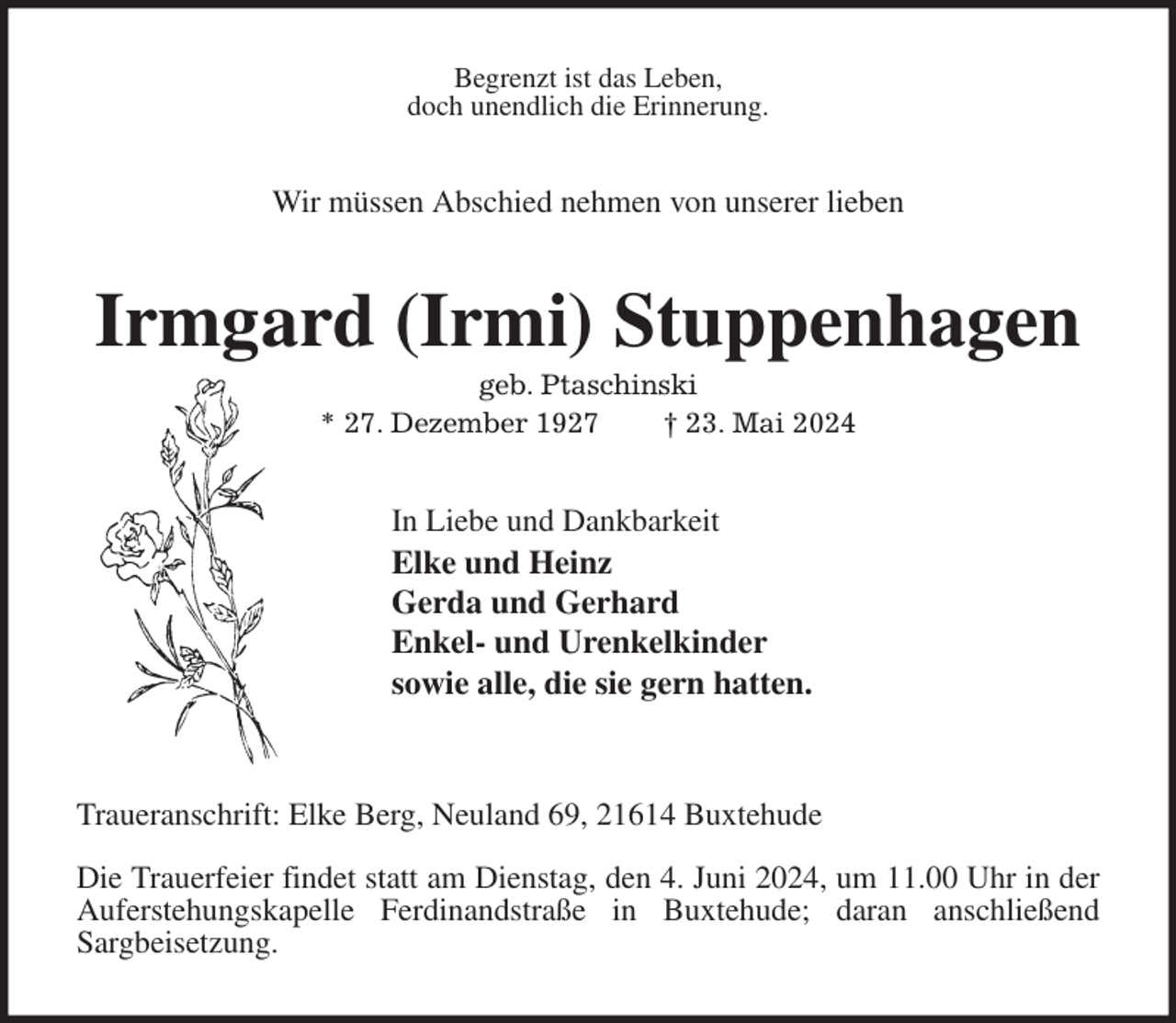 <p>Begrenzt ist das Leben,<br />doch unendlich die Erinnerung.<br />Wir müssen Abschied nehmen von unserer lieben<br />Irmgard (Irmi) Stuppenhagen<br />geb. Ptaschinski<br />* 27. Dezember 1927 † 23. Mai 2024<br />In Liebe und Dankbarkeit<br />Elke und Heinz<br />Gerda und Gerhard<br />Enkel- und Urenkelkinder<br />sowie alle, die sie gern hatten.</p><p>Traueranschrift: Elke Berg, Neuland 69, 21614 Buxtehude</p><p>Die Trauerfeier findet statt am Dienstag, den 4. Juni 2024, um 11.00 Uhr in der<br />Auferstehungskapelle Ferdinandstraße in Buxtehude; daran anschließend<br />Sargbeisetzung.</p>