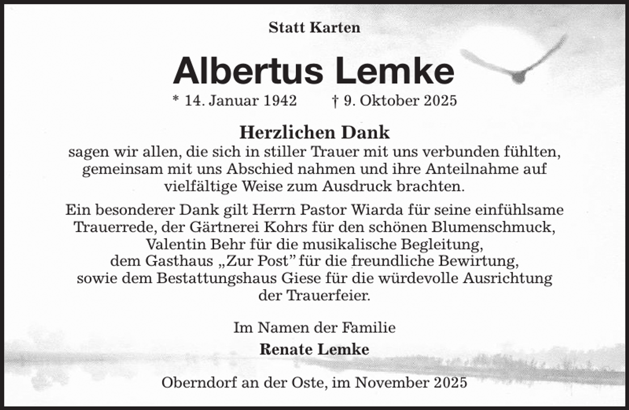 <p>Statt Karten<br />Albertus Lemke<br />* 14. Januar 1942 † 9. Oktober 2025<br />Herzlichen Dank<br />sagen wir allen, die sich in stiller Trauer mit uns verbunden fühlten,<br />gemeinsam mit uns Abschied nahmen und ihre Anteilnahme auf<br />vielfältige Weise zum Ausdruck brachten.<br />Ein besonderer Dank gilt Herrn Pastor Wiarda für seine einfühlsame<br />Trauerrede, der Gärtnerei Kohrs für den schönen Blumenschmuck,<br />Valentin Behr für die musikalische Begleitung,<br />dem Gasthaus „Zur Post” für die freundliche Bewirtung,<br />sowie dem Bestattungshaus Giese für die würdevolle Ausrichtung<br />der Trauerfeier.<br />Im Namen der Familie<br />Renate Lemke<br />Oberndorf an der Oste, im November 2025</p>