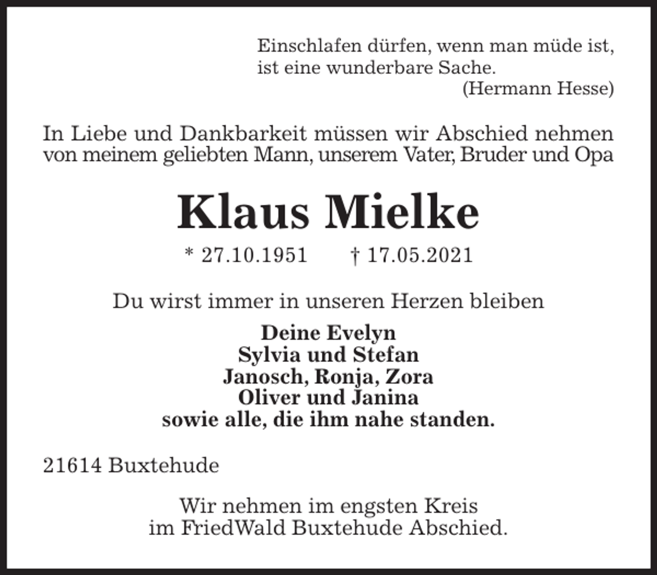 <p>Einschlafen dürfen, wenn man müde ist,<br />ist eine wunderbare Sache.<br />(Hermann Hesse)<br />In Liebe und Dankbarkeit müssen wir Abschied nehmen<br />von meinem geliebten Mann, unserem Vater, Bruder und Opa<br />Klaus Mielke<br />* 27.10.1951 † 17.05.2021<br />Du wirst immer in unseren Herzen bleiben<br />Deine Evelyn<br />Sylvia und Stefan<br />Janosch, Ronja, Zora<br />Oliver und Janina<br />sowie alle, die ihm nahe standen.<br />21614 Buxtehude<br />Wir nehmen im engsten Kreis<br />im FriedWald Buxtehude Abschied.</p>