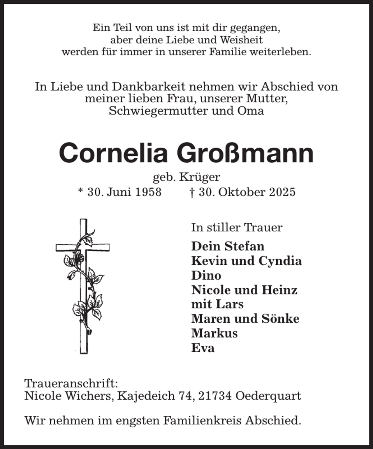 <p>Ein Teil von uns ist mit dir gegangen,<br />aber deine Liebe und Weisheit<br />werden für immer in unserer Familie weiterleben.<br />In Liebe und Dankbarkeit nehmen wir Abschied von meiner lieben Frau, unserer Mutter,<br />Schwiegermutter und Oma<br />Cornelia Großmann<br />geb. Krüger<br />* 30. Juni 1958 † 30. Oktober 2025<br />In stiller Trauer<br />Dein Stefan<br />Kevin und Cyndia<br />Dino<br />Nicole und Heinz<br />mit Lars<br />Maren und Sönke<br />Markus<br />Eva<br />Traueranschrift:<br />Nicole Wichers, Kajedeich 74, 21734 Oederquart</p><p>Wir nehmen im engsten Familienkreis Abschied.</p>
