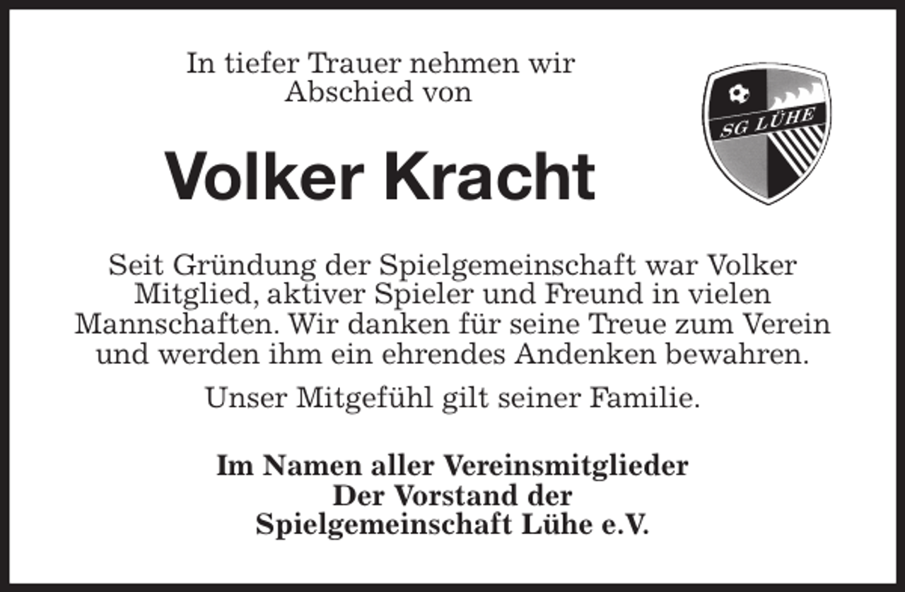 <p>In tiefer Trauer nehmen wir<br />Abschied von<br />Volker Kracht<br />Seit Gründung der Spielgemeinschaft war Volker<br />Mitglied, aktiver Spieler und Freund in vielen<br />Mannschaften. Wir danken für seine Treue zum Verein und werden ihm ein ehrendes Andenken bewahren.<br />Unser Mitgefühl gilt seiner Familie.<br />Im Namen aller Vereinsmitglieder<br />Der Vorstand der<br />Spielgemeinschaft Lühe e.V.</p>