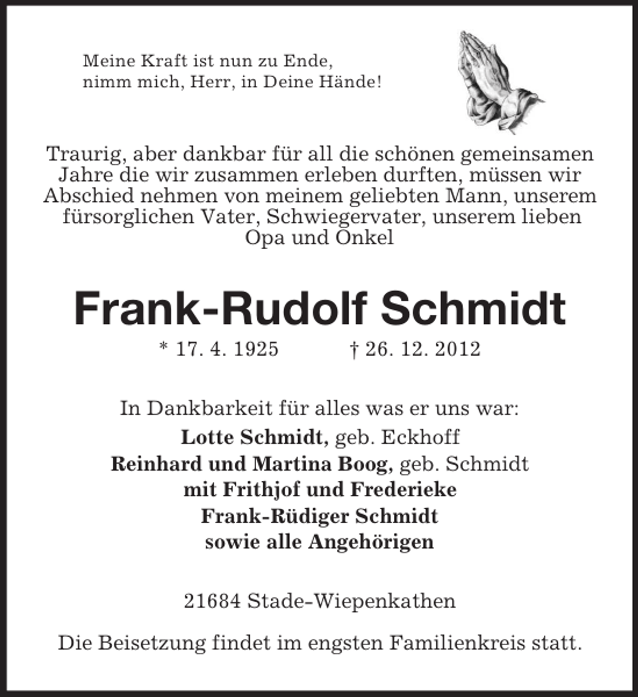<p>Meine Kraft ist nun zu Ende,<br />nimm mich, Herr, in Deine Hände!<br />Traurig, aber dankbar für all die schönen gemeinsamen Jahre die wir zusammen erleben durften, müssen wir Abschied nehmen von meinem geliebten Mann, unserem fürsorglichen Vater, Schwiegervater, unserem lieben Opa und Onkel<br />Frank-Rudolf Schmidt<br />* 17. 4. 1925 † 26. 12. 2012<br />In Dankbarkeit für alles was er uns war:<br />Lotte Schmidt, geb. Eckhoff<br />Reinhard und Martina Boog, geb. Schmidt<br />mit Frithjof und Frederieke<br />Frank-Rüdiger Schmidt<br />sowie alle Angehörigen<br />21684 Stade-Wiepenkathen</p><p>Die Beisetzung findet im engsten Familienkreis statt.</p>