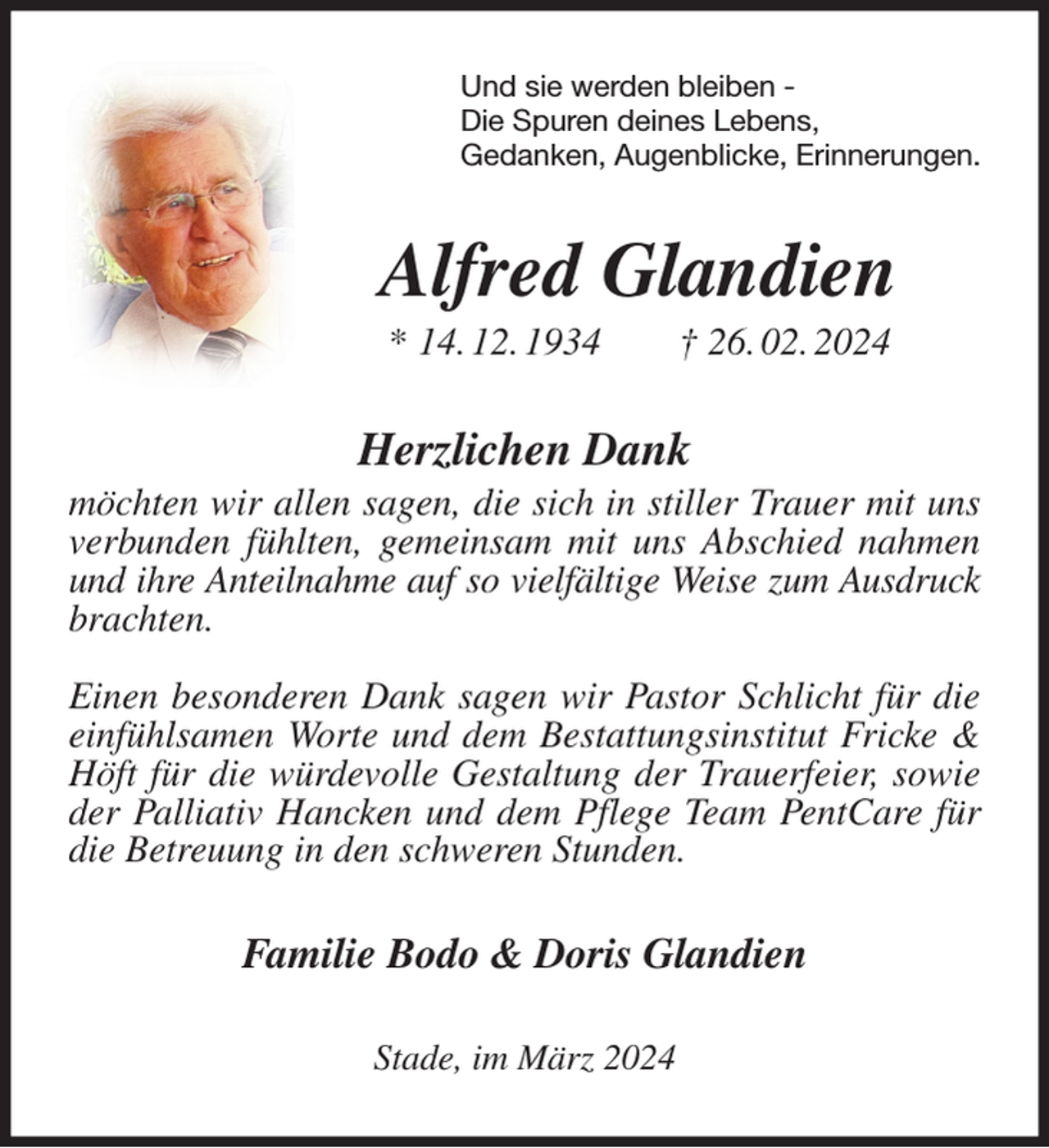 <p>Und sie werden bleiben -<br />Die Spuren deines Lebens,<br />Gedanken, Augenblicke, Erinnerungen.<br />Alfred Glandien<br />* 14. 12. 1934 † 26. 02. 2024<br />Herzlichen Dank<br />möchten wir allen sagen, die sich in stiller Trauer mit uns verbunden fühlten, gemeinsam mit uns Abschied nahmen und ihre Anteilnahme auf so vielfältige Weise zum Ausdruck<br />brachten.</p><p>Einen besonderen Dank sagen wir Pastor Schlicht für die einfühlsamen Worte und dem Bestattungsinstitut Fricke &amp; Höft für die würdevolle Gestaltung der Trauerfeier, sowie der Palliativ Hancken und dem Pflege Team PentCare für die Betreuung in den schweren Stunden.<br />Familie Bodo &amp; Doris Glandien<br />Stade, im März 2024</p>