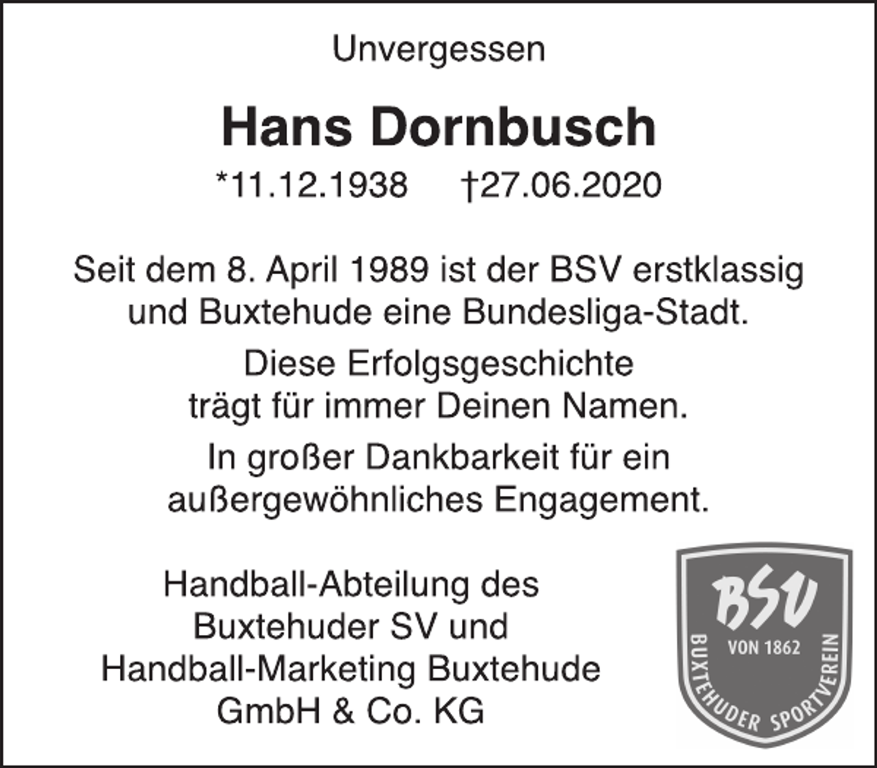 <p>Unvergessen</p>
<p>Hans Dornbusch</p>
<p>*11.12.1938 †27.06.2020</p>
<p>Seit dem 8. April 1989 ist der BSV erstklassig</p>
<p>und Buxtehude eine Bundesliga-Stadt.</p>
<p>Diese Erfolgsgeschichte</p>
<p>trägt für immer Deinen Namen.</p>
<p>In großer Dankbarkeit für ein</p>
<p>außergewöhnliches Engagement.</p>
<p>Handball-Abteilung des</p>
<p>Buxtehuder SV und</p>
<p>Handball-Marketing Buxtehude</p>
<p>GmbH &amp; Co. KG</p>
